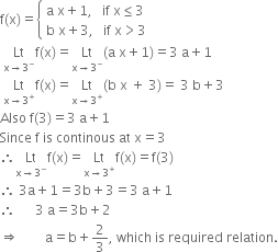 straight f left parenthesis straight x right parenthesis equals open curly brackets table attributes columnalign left end attributes row cell straight a space straight x plus 1 comma space space space if space straight x less or equal than 3 end cell row cell straight b space straight x plus 3 comma space space space if space straight x greater than 3 end cell end table close
space Lt with straight x rightwards arrow 3 to the power of minus below straight f left parenthesis straight x right parenthesis equals Lt with straight x rightwards arrow 3 to the power of minus below left parenthesis straight a space straight x plus 1 right parenthesis equals 3 space straight a plus 1
space Lt with straight x rightwards arrow 3 to the power of plus below straight f left parenthesis straight x right parenthesis equals Lt with straight x rightwards arrow 3 to the power of plus below left parenthesis straight b space straight x space plus space 3 right parenthesis equals space 3 space straight b plus 3
Also space straight f left parenthesis 3 right parenthesis equals 3 space straight a plus 1
Since space straight f space is space continous space at space straight x equals 3
therefore Lt with straight x rightwards arrow 3 to the power of minus below straight f left parenthesis straight x right parenthesis equals Lt with straight x rightwards arrow 3 to the power of plus below straight f left parenthesis straight x right parenthesis equals straight f left parenthesis 3 right parenthesis
therefore space 3 straight a plus 1 equals 3 straight b plus 3 equals 3 space straight a plus 1
therefore space space space space space space 3 space straight a equals 3 straight b plus 2
rightwards double arrow space space space space space space space space straight a equals straight b plus 2 over 3 comma space which space is space required space relation.
