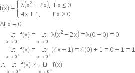 straight f left parenthesis straight x right parenthesis equals open curly brackets table attributes columnalign left end attributes row cell straight lambda open parentheses straight x squared minus 2 straight x close parentheses comma space if space straight x less or equal than 0 end cell row cell 4 straight x plus 1 comma space space space space space space space if space straight x greater than 0 end cell end table close
At space straight x equals 0
space space space space Lt with straight x rightwards arrow 0 to the power of minus below straight f left parenthesis straight x right parenthesis equals Lt with straight x rightwards arrow 0 to the power of minus below straight lambda open parentheses straight x squared minus 2 straight x close parentheses equals straight lambda left parenthesis 0 minus 0 right parenthesis equals 0
space space space space Lt with straight x rightwards arrow 0 to the power of plus below straight f left parenthesis straight x right parenthesis equals Lt with straight x rightwards arrow 0 to the power of plus below left parenthesis 4 straight x plus 1 right parenthesis equals 4 left parenthesis 0 right parenthesis plus 1 equals 0 plus 1 equals 1
therefore Lt with straight x rightwards arrow 0 to the power of plus below straight f left parenthesis straight x right parenthesis not equal to Lt with straight x rightwards arrow 0 to the power of plus below straight f left parenthesis straight x right parenthesis