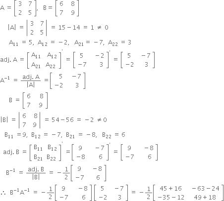 straight A space equals space open square brackets table row 3 cell space space 7 end cell row 2 cell space space 5 end cell end table close square brackets comma space space space straight B equals space open square brackets table row 6 cell space space space 8 end cell row 7 cell space space space 9 end cell end table close square brackets
space space space space space open vertical bar straight A close vertical bar space equals space open vertical bar table row 3 cell space space 7 end cell row 2 cell space space 5 end cell end table close vertical bar space equals space 15 minus 14 space equals space 1 space not equal to space 0
space space space space space space straight A subscript 11 space equals space 5 comma space space straight A subscript 12 space equals space minus 2 comma space space space straight A subscript 21 equals space minus 7 comma space space straight A subscript 22 space equals space 3
adj. space straight A space equals space open square brackets table row cell straight A subscript 11 end cell cell space space straight A subscript 12 end cell row cell straight A subscript 21 end cell cell straight A subscript 22 end cell end table close square brackets to the power of apostrophe space equals space open square brackets table row 5 cell space space space minus 2 end cell row cell negative 7 end cell cell space space space space space space 3 end cell end table close square brackets to the power of apostrophe space equals space open square brackets table row 5 cell space space minus 7 end cell row cell negative 2 end cell cell space space space space 3 end cell end table close square brackets
straight A to the power of negative 1 end exponent space equals space fraction numerator adj. space straight A over denominator open vertical bar straight A close vertical bar end fraction space equals open square brackets table row cell space space space 5 end cell cell space space space minus 7 end cell row cell negative 2 end cell cell space space space space space 3 end cell end table close square brackets
space space space space space space straight B space equals space open square brackets table row 6 cell space space space space 8 end cell row 7 cell space space space 9 end cell end table close square brackets
open vertical bar straight B close vertical bar space equals space open vertical bar table row 6 cell space space space 8 end cell row 7 cell space space 9 end cell end table close vertical bar space equals space 54 minus 56 space equals space minus 2 space not equal to 0
space space space straight B subscript 11 space equals 9 comma space space straight B subscript 12 space equals space minus 7 comma space space straight B subscript 21 space equals space minus 8 comma space space space straight B subscript 22 space equals space 6
space space adj. space straight B space equals space open square brackets table row cell straight B subscript 11 end cell cell space straight B subscript 12 end cell row cell straight B subscript 21 end cell cell straight B subscript 22 end cell end table close square brackets to the power of apostrophe space equals open square brackets table row 9 cell space space space space minus 7 end cell row cell negative 8 end cell cell space space space space space space 6 end cell end table close square brackets to the power of apostrophe space equals space open square brackets table row 9 cell space space space space minus 8 end cell row cell negative 7 end cell cell space space space space space space 6 end cell end table close square brackets
space space space space straight B to the power of negative 1 end exponent space equals space fraction numerator adj. space straight B over denominator open vertical bar straight B close vertical bar end fraction space equals space minus 1 half open square brackets table row 9 cell space space space minus 8 end cell row cell negative 7 end cell cell space space space space space 6 end cell end table close square brackets
therefore space space straight B to the power of negative 1 end exponent straight A to the power of negative 1 end exponent space equals space minus 1 half open square brackets table row 9 cell space space space space minus 8 end cell row cell negative 7 end cell cell space space space space space space 6 end cell end table close square brackets space open square brackets table row 5 cell space space minus 7 end cell row cell negative 2 end cell cell space space space space 3 end cell end table close square brackets space equals space minus 1 half open square brackets table row cell 45 plus 16 end cell cell space space minus 63 minus 24 end cell row cell negative 35 minus 12 end cell cell space space 49 plus 18 end cell end table close square brackets