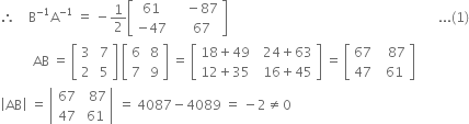 therefore space space space space straight B to the power of negative 1 end exponent straight A to the power of negative 1 end exponent space equals space minus 1 half open square brackets table row 61 cell space space space space minus 87 end cell row cell negative 47 end cell cell space space space space 67 end cell end table close square brackets space space space space space space space space space space space space space space space space space space space space space space space space space space space space space space space space space space space space space space space space space space space space space space space space space space space space space space space space space space space space space space space space... left parenthesis 1 right parenthesis
space space space space space space space space space space AB space equals space open square brackets table row 3 cell space 7 end cell row 2 cell space 5 end cell end table close square brackets space open square brackets table row 6 cell space 8 end cell row 7 cell space 9 end cell end table close square brackets space equals space open square brackets table row cell 18 plus 49 end cell cell space space 24 plus 63 end cell row cell 12 plus 35 end cell cell space space 16 plus 45 end cell end table close square brackets space equals space open square brackets table row 67 cell space space space 87 end cell row 47 cell space space 61 end cell end table close square brackets
open vertical bar AB close vertical bar space equals space open vertical bar table row 67 cell space space 87 end cell row 47 cell space 61 end cell end table close vertical bar space equals space 4087 minus 4089 space equals space minus 2 not equal to 0