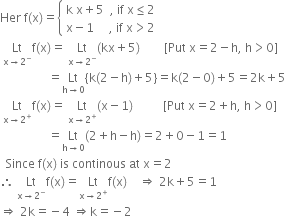 Her space straight f left parenthesis straight x right parenthesis equals open curly brackets table attributes columnalign left end attributes row cell straight k space straight x plus 5 space space comma space if space straight x less or equal than 2 end cell row cell straight x minus 1 space space space space space comma space if space straight x greater than 2 end cell end table close
space Lt with straight x rightwards arrow 2 to the power of minus below straight f left parenthesis straight x right parenthesis equals space Lt with straight x rightwards arrow 2 to the power of minus below left parenthesis kx plus 5 right parenthesis space space space space space space space space left square bracket Put space straight x equals 2 minus straight h comma space straight h greater than 0 right square bracket
space space space space space space space space space space space space space space space space equals Lt with straight h rightwards arrow 0 below left curly bracket straight k left parenthesis 2 minus straight h right parenthesis plus 5 right curly bracket equals straight k left parenthesis 2 minus 0 right parenthesis plus 5 equals 2 straight k plus 5
space Lt with straight x rightwards arrow 2 to the power of plus below straight f left parenthesis straight x right parenthesis equals space Lt with straight x rightwards arrow 2 to the power of plus below left parenthesis straight x minus 1 right parenthesis space space space space space space space space space space left square bracket Put space straight x equals 2 plus straight h comma space straight h greater than 0 right square bracket space
space space space space space space space space space space space space space space space space equals Lt with straight h rightwards arrow 0 below left parenthesis 2 plus straight h minus straight h right parenthesis equals 2 plus 0 minus 1 equals 1
space space Since space straight f left parenthesis straight x right parenthesis space is space continous space at space straight x equals 2
therefore space Lt with straight x rightwards arrow 2 to the power of minus below straight f left parenthesis straight x right parenthesis equals Lt with straight x rightwards arrow 2 to the power of plus below straight f left parenthesis straight x right parenthesis space space space space rightwards double arrow space 2 straight k plus 5 equals 1
rightwards double arrow space 2 straight k equals negative 4 space rightwards double arrow straight k equals negative 2