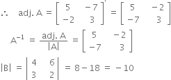 therefore space space space space adj. space straight A space equals space open square brackets table row 5 cell space space minus 7 end cell row cell negative 2 end cell cell space space space space 3 end cell end table close square brackets to the power of apostrophe space equals space open square brackets table row 5 cell space space space minus 2 end cell row cell negative 7 end cell cell space space space space space 3 end cell end table close square brackets
space space space space space straight A to the power of negative 1 end exponent space equals space fraction numerator adj. space straight A over denominator open vertical bar straight A close vertical bar end fraction space equals space open square brackets table row 5 cell space space space minus 2 end cell row cell negative 7 end cell cell space space space space space space 3 end cell end table close square brackets
open vertical bar straight B close vertical bar space equals space open vertical bar table row 4 cell space space space space 6 end cell row 3 cell space space space space 2 end cell end table close vertical bar space equals space 8 minus 18 space equals space minus 10