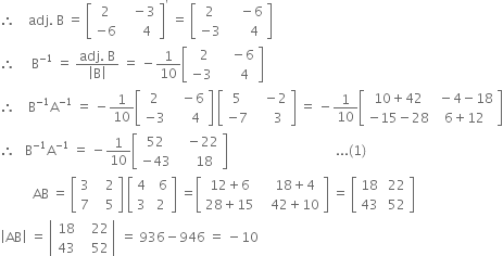 therefore space space space space adj. space straight B space equals space open square brackets table row 2 cell space space space minus 3 end cell row cell negative 6 end cell cell space space space space space 4 end cell end table close square brackets to the power of apostrophe space equals space open square brackets table row 2 cell space space space space minus 6 end cell row cell negative 3 end cell cell space space space space space space 4 end cell end table close square brackets
therefore space space space space space straight B to the power of negative 1 end exponent space equals space fraction numerator adj. space straight B over denominator open vertical bar straight B close vertical bar end fraction space equals space minus 1 over 10 open square brackets table row cell space space 2 end cell cell space space space space minus 6 end cell row cell negative 3 end cell cell space space space space space 4 end cell end table close square brackets
therefore space space space space straight B to the power of negative 1 end exponent straight A to the power of negative 1 end exponent space equals space minus 1 over 10 open square brackets table row 2 cell space space space minus 6 end cell row cell negative 3 end cell cell space space space space space 4 end cell end table close square brackets space open square brackets table row 5 cell space space space minus 2 end cell row cell negative 7 end cell cell space space space space space 3 end cell end table close square brackets space equals space minus 1 over 10 open square brackets table row cell 10 plus 42 end cell cell space minus 4 minus 18 end cell row cell negative 15 minus 28 end cell cell 6 plus 12 end cell end table close square brackets
therefore space space space straight B to the power of negative 1 end exponent straight A to the power of negative 1 end exponent space equals space minus 1 over 10 open square brackets table row 52 cell space space space minus 22 end cell row cell negative 43 end cell cell space space space space 18 end cell end table close square brackets space space space space space space space space space space space space space space space space space space space space space space space space space space space space space space space space space... left parenthesis 1 right parenthesis
space space space space space space space space space space AB space equals space open square brackets table row 3 cell space space space 2 end cell row 7 cell space space space 5 end cell end table close square brackets space open square brackets table row 4 cell space space 6 end cell row 3 cell space 2 end cell end table close square brackets space equals open square brackets table row cell 12 plus 6 end cell cell space space space 18 plus 4 end cell row cell 28 plus 15 end cell cell space space space 42 plus 10 end cell end table close square brackets space equals space open square brackets table row 18 cell space 22 end cell row 43 cell space 52 end cell end table close square brackets
open vertical bar AB close vertical bar space equals space open vertical bar table row 18 cell space space space 22 end cell row 43 cell space space space 52 end cell end table close vertical bar space equals space 936 minus 946 space equals space minus 10
