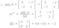 therefore space space adj. space straight A space equals space open square brackets table row 5 cell space space minus 7 end cell row cell negative 2 end cell cell space space space 3 end cell end table close square brackets to the power of apostrophe space equals space open square brackets table row 5 cell space space space minus 2 end cell row cell negative 7 end cell cell space space space space 3 end cell end table close square brackets
space space space space space space space space space space space space space straight A to the power of negative 1 end exponent space equals space fraction numerator adj. space straight A over denominator open vertical bar straight A close vertical bar end fraction space equals space open square brackets table row cell space space space 5 end cell cell space space space space minus 2 end cell row cell negative 7 end cell cell space space space space space space 3 end cell end table close square brackets
space space space space space space space space space space space space space open vertical bar straight B close vertical bar space equals space open vertical bar table row 6 cell space space space 7 end cell row 8 cell space space 9 end cell end table close vertical bar space equals space 54 minus 56 space equals space minus 2