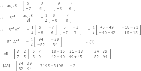 therefore space space space adj. space straight B space equals space open square brackets table row 9 cell space space space space minus 8 end cell row cell negative 7 end cell cell space space space space space space 6 end cell end table close square brackets to the power of apostrophe space space equals space open square brackets table row 9 cell space space space minus 7 end cell row cell negative 8 end cell cell space space space space space 6 end cell end table close square brackets
therefore space space space space space space straight B to the power of negative 1 end exponent space equals space fraction numerator adj. space straight B over denominator open vertical bar straight B close vertical bar end fraction space equals space minus 1 half open square brackets table row 9 cell space space space space minus 7 end cell row cell negative 8 end cell cell space space space space space space space 6 end cell end table close square brackets
therefore space space space space space straight B to the power of negative 1 end exponent straight A to the power of negative 1 end exponent space equals negative 1 half open square brackets table row 9 cell space space space minus 7 end cell row cell negative 8 end cell cell space space space space space space 6 end cell end table close square brackets space space space open square brackets table row 5 cell space space space minus 2 end cell row cell negative 7 end cell cell space space space 3 end cell end table close square brackets space equals space minus 1 half open square brackets table row cell 45 plus 49 end cell cell space space space space minus 18 minus 21 end cell row cell negative 40 minus 42 end cell cell space space space space space space space 16 plus 18 end cell end table close square brackets
space space space space space space space space straight B to the power of negative 1 end exponent straight A to the power of negative 1 end exponent space equals space minus 1 half open square brackets table row 94 cell space space space space minus 39 end cell row cell negative 82 end cell cell space space space space space 34 end cell end table close square brackets space space space space space space space space space space space space space space space space space space space space space space space space space space space... left parenthesis 1 right parenthesis
space space space space AB space equals space open square brackets table row 3 cell space space space 2 end cell row 7 cell space space space 5 end cell end table close square brackets space open square brackets table row 6 cell space space 7 end cell row 8 cell space space 9 end cell end table close square brackets space equals open square brackets table row cell 18 plus 16 end cell cell space space space 21 plus 18 end cell row cell 42 plus 40 end cell cell space space 49 plus 45 end cell end table close square brackets space equals space open square brackets table row 34 cell space space 39 space end cell row 82 cell space 94 end cell end table close square brackets
space space space open vertical bar AB close vertical bar space equals space open vertical bar table row 34 cell space space 39 end cell row 82 cell space space 94 end cell end table close vertical bar space equals space 3196 minus 3198 space equals space minus 2
