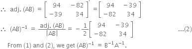 therefore space space adj. space left parenthesis AB right parenthesis space equals space open square brackets table row cell space space 94 end cell cell space space space minus 82 end cell row cell negative 39 end cell cell space space space space space space space 34 end cell end table close square brackets to the power of apostrophe space equals open square brackets table row cell space 94 end cell cell space space minus 39 end cell row cell negative 82 end cell cell space space space space 34 end cell end table close square brackets
therefore space space left parenthesis AB right parenthesis to the power of negative 1 end exponent space equals space fraction numerator adj. space left parenthesis AB right parenthesis over denominator open vertical bar AB close vertical bar end fraction equals space minus 1 half open square brackets table row cell space space 94 end cell cell space space space minus 39 end cell row cell negative 82 end cell cell space space space space space 34 end cell end table close square brackets space space space space space space space space space space space space space space space space space space space space space space space space space space space space space space... left parenthesis 2 right parenthesis
space space space space space From space left parenthesis 1 right parenthesis space and space left parenthesis 2 right parenthesis comma space we space get space left parenthesis AB right parenthesis to the power of negative 1 end exponent space equals space straight B to the power of negative 1 end exponent straight A to the power of negative 1 end exponent.