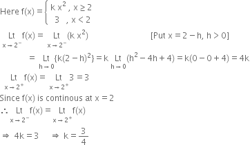 Here space straight f left parenthesis straight x right parenthesis equals open curly brackets table attributes columnalign left end attributes row cell straight k space straight x squared space comma space straight x greater or equal than 2 end cell row cell space space 3 space space space comma space straight x less than 2 end cell end table close
space Lt with straight x rightwards arrow 2 to the power of minus below straight f left parenthesis straight x right parenthesis equals space Lt with straight x rightwards arrow 2 to the power of minus below left parenthesis straight k space straight x squared right parenthesis space space space space space space space space space space space space space space space space space space space space space space space space space space space space space space left square bracket Put space straight x equals 2 minus straight h comma space straight h greater than 0 right square bracket
space space space space space space space space space space space space space equals space Lt with straight h rightwards arrow 0 below left curly bracket straight k left parenthesis 2 minus straight h right parenthesis squared right curly bracket equals straight k space Lt with straight h rightwards arrow 0 below left parenthesis straight h squared minus 4 straight h plus 4 right parenthesis equals straight k left parenthesis 0 minus 0 plus 4 right parenthesis equals 4 straight k
space space Lt with straight x rightwards arrow 2 to the power of plus below straight f left parenthesis straight x right parenthesis equals space Lt with straight x rightwards arrow 2 to the power of plus below 3 equals 3
Since space straight f left parenthesis straight x right parenthesis space is space continous space at space straight x equals 2
therefore Lt with straight x rightwards arrow 2 to the power of minus below straight f left parenthesis straight x right parenthesis equals Lt with straight x rightwards arrow 2 to the power of plus below straight f left parenthesis straight x right parenthesis
rightwards double arrow space 4 straight k equals 3 space space space space space rightwards double arrow space straight k equals 3 over 4