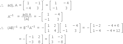 therefore space space space space adj. space straight A space equals space open square brackets table row 1 cell space space minus 1 end cell row cell negative 4 end cell cell space space space 3 end cell end table close square brackets to the power of apostrophe space equals space open square brackets table row cell space space 1 end cell cell space space space space minus 4 end cell row cell negative 1 end cell cell space space space space space space 3 end cell end table close square brackets
space space space space space space space space space straight A to the power of negative 1 end exponent space space space equals space fraction numerator adj space straight A over denominator open vertical bar straight A close vertical bar end fraction space equals space minus open square brackets table row cell space space space 1 end cell cell space space space minus 4 end cell row cell negative 1 end cell cell space space space space space space 3 end cell end table close square brackets
therefore space space space space left parenthesis AB right parenthesis to the power of negative 1 end exponent space equals space straight B to the power of negative 1 end exponent straight A to the power of negative 1 end exponent space equals space minus open square brackets table row 1 cell space space space 2 end cell row 1 cell space space space 4 end cell end table close square brackets space open square brackets table row cell space space 1 end cell cell space space space minus 4 end cell row cell negative 1 end cell cell space space space space space 3 end cell end table close square brackets space equals space minus open square brackets table row cell 1 minus 2 end cell cell space space space space minus 4 plus 6 end cell row cell 1 minus 4 end cell cell space space space space minus 4 plus 12 end cell end table close square brackets
space space space space space space space space space space space space space space space space space space space space space equals negative open square brackets table row cell negative 1 end cell cell space space space 2 end cell row cell negative 3 end cell cell space space space 8 end cell end table close square brackets space equals space open square brackets table row 1 cell space space minus 2 end cell row 3 cell space space minus 8 end cell end table close square brackets