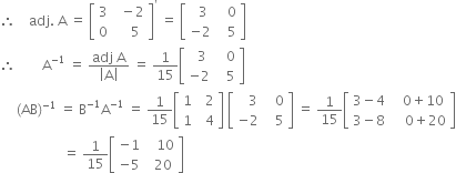 therefore space space space space adj. space straight A space equals space open square brackets table row 3 cell space space minus 2 end cell row 0 cell space space space space 5 end cell end table close square brackets to the power of apostrophe space equals space open square brackets table row cell space space 3 end cell cell space space space 0 end cell row cell negative 2 end cell cell space space space 5 end cell end table close square brackets
therefore space space space space space space space space straight A to the power of negative 1 end exponent space equals space fraction numerator adj space straight A over denominator open vertical bar straight A close vertical bar end fraction space equals space 1 over 15 open square brackets table row cell space space 3 end cell cell space space space 0 end cell row cell negative 2 end cell cell space space space 5 end cell end table close square brackets
space space space space space left parenthesis AB right parenthesis to the power of negative 1 end exponent space equals space straight B to the power of negative 1 end exponent straight A to the power of negative 1 end exponent space equals space 1 over 15 open square brackets table row 1 cell space space 2 end cell row 1 cell space space 4 end cell end table close square brackets space open square brackets table row cell space space space 3 end cell cell space space space 0 end cell row cell negative 2 end cell cell space space space 5 end cell end table close square brackets space equals space 1 over 15 open square brackets table row cell 3 minus 4 end cell cell space space space 0 plus 10 end cell row cell 3 minus 8 end cell cell space space space space 0 plus 20 end cell end table close square brackets
space space space space space space space space space space space space space space space space space space space equals space 1 over 15 open square brackets table row cell negative 1 end cell cell space space space 10 end cell row cell negative 5 end cell cell space space 20 end cell end table close square brackets