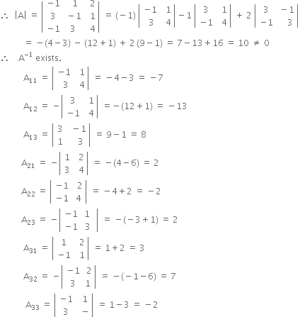 therefore space space open vertical bar straight A close vertical bar space equals space open vertical bar table row cell negative 1 end cell cell space space 1 end cell cell space space 2 end cell row 3 cell space minus 1 end cell cell space space 1 end cell row cell negative 1 end cell 3 cell space space 4 end cell end table close vertical bar space equals space left parenthesis negative 1 right parenthesis space open vertical bar table row cell negative 1 end cell cell space space 1 end cell row cell space 3 end cell cell space space 4 end cell end table close vertical bar minus 1 space open vertical bar table row 3 cell space space 1 end cell row cell negative 1 end cell cell space space 4 end cell end table close vertical bar space plus space 2 space open vertical bar table row 3 cell space minus 1 end cell row cell negative 1 end cell cell space space space space 3 end cell end table close vertical bar
space space space space space space space space space space space equals space minus left parenthesis 4 minus 3 right parenthesis space minus space left parenthesis 12 plus 1 right parenthesis space plus space 2 thin space left parenthesis 9 minus 1 right parenthesis space equals space 7 minus 13 plus 16 space equals space 10 space not equal to space 0
therefore space space space space straight A to the power of negative 1 end exponent space exists.
space space space space space space space space space space space straight A subscript 11 space equals space open vertical bar table row cell negative 1 end cell cell space space 1 end cell row cell space space 3 end cell cell space space 4 end cell end table close vertical bar space equals space minus 4 minus 3 space equals space minus 7
space space space space space space space space space space space straight A subscript 12 space equals space minus open vertical bar table row 3 cell space space 1 end cell row cell negative 1 end cell cell space space 4 end cell end table close vertical bar space equals negative left parenthesis 12 plus 1 right parenthesis space equals space minus 13
space space space space space space space space space space space straight A subscript 13 space equals space open vertical bar table row 3 cell space space minus 1 end cell row 1 cell space space space space 3 end cell end table close vertical bar space equals space 9 minus 1 space equals space 8
space space space space space space space space space space straight A subscript 21 space equals space minus open vertical bar table row 1 cell space space 2 end cell row 3 cell space space 4 end cell end table close vertical bar space equals space minus left parenthesis 4 minus 6 right parenthesis space equals space 2
space space space space space space space space space space straight A subscript 22 space equals space open vertical bar table row cell negative 1 end cell cell space space 2 end cell row cell negative 1 end cell cell space 4 end cell end table close vertical bar space equals space minus 4 plus 2 space equals space minus 2
space space space space space space space space space space straight A subscript 23 space equals space minus open vertical bar table row cell negative 1 end cell cell space 1 space space end cell row cell negative 1 end cell 3 end table close vertical bar space equals space minus left parenthesis negative 3 plus 1 right parenthesis space equals space 2
space space space space space space space space space space space straight A subscript 31 space equals space open vertical bar table row 1 cell space space 2 end cell row cell negative 1 end cell cell space space 1 end cell end table close vertical bar space equals space 1 plus 2 space equals space 3
space space space space space space space space space space space straight A subscript 32 space equals space minus open vertical bar table row cell negative 1 end cell cell space 2 end cell row 3 1 end table close vertical bar space equals space minus left parenthesis negative 1 minus 6 right parenthesis space equals space 7
space space space space space space space space space space space space straight A subscript 33 space equals space open vertical bar table row cell negative 1 end cell cell space space 1 end cell row 3 cell space space minus end cell end table close vertical bar space equals space 1 minus 3 space equals space minus 2
