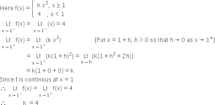 Here space straight f left parenthesis straight x right parenthesis equals open curly brackets table attributes columnalign left end attributes row cell space straight k space straight x squared comma space straight x greater or equal than 1 end cell row cell space 4 space space space space comma space straight x less than 1 end cell end table close
space Lt with straight x rightwards arrow 1 to the power of minus below straight f left parenthesis straight x right parenthesis equals space Lt with straight x rightwards arrow 1 to the power of minus below left parenthesis straight x right parenthesis equals 4
space Lt with straight x rightwards arrow 1 to the power of plus below straight f left parenthesis straight x right parenthesis equals Lt with straight x rightwards arrow 1 to the power of plus below left parenthesis straight k space straight x squared right parenthesis space space space space space space space space space space space space space space space space space space space space space space space left square bracket Put space straight x equals 1 plus straight h comma space straight h greater than 0 space so space that space straight h rightwards arrow 0 space as space straight x rightwards arrow 1 to the power of plus right square bracket
space space space space space space space space space space space space space space space space space equals Lt with straight x rightwards arrow 1 to the power of plus below left curly bracket straight k left parenthesis 1 plus straight h right parenthesis squared right curly bracket equals Lt with straight x rightwards arrow straight h below left curly bracket straight k left parenthesis 1 plus straight h squared plus 2 straight h right parenthesis right curly bracket
space space space space space space space space space space space space space space space space space equals straight k left parenthesis 1 plus 0 plus 0 right parenthesis equals straight k
Since space straight f space is space continous space at space straight x equals 1
therefore space Lt with straight x rightwards arrow 1 to the power of minus below straight f left parenthesis straight x right parenthesis equals Lt with straight x rightwards arrow 1 to the power of plus below straight f left parenthesis straight x right parenthesis equals 4
therefore space space space space space space space space space space space straight k space equals 4