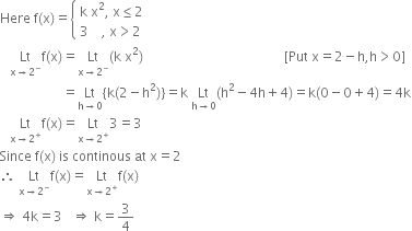 Here space straight f left parenthesis straight x right parenthesis equals open curly brackets table attributes columnalign left end attributes row cell straight k space straight x squared comma space straight x less or equal than 2 end cell row cell 3 space space space space comma space straight x greater than 2 end cell end table close
space space space Lt with straight x rightwards arrow 2 to the power of minus below straight f left parenthesis straight x right parenthesis equals Lt with straight x rightwards arrow 2 to the power of minus below left parenthesis straight k space straight x squared right parenthesis space space space space space space space space space space space space space space space space space space space space space space space space space space space space space space space space space space space space space space space space space space space left square bracket Put space straight x equals 2 minus straight h comma straight h greater than 0 right square bracket
space space space space space space space space space space space space space space space space space space space equals Lt with straight h rightwards arrow 0 below left curly bracket straight k left parenthesis 2 minus straight h squared right parenthesis right curly bracket equals straight k space Lt with straight h rightwards arrow 0 below left parenthesis straight h squared minus 4 straight h plus 4 right parenthesis equals straight k left parenthesis 0 minus 0 plus 4 right parenthesis equals 4 straight k
space space space Lt with straight x rightwards arrow 2 to the power of plus below straight f left parenthesis straight x right parenthesis equals Lt with straight x rightwards arrow 2 to the power of plus below 3 equals 3
Since space straight f left parenthesis straight x right parenthesis space is space continous space at space straight x equals 2
therefore space Lt with straight x rightwards arrow 2 to the power of minus below straight f left parenthesis straight x right parenthesis equals Lt with straight x rightwards arrow 2 to the power of plus below straight f left parenthesis straight x right parenthesis
rightwards double arrow space 4 straight k equals 3 space space space rightwards double arrow space straight k equals 3 over 4