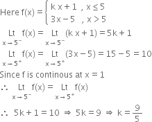 Here space straight f left parenthesis straight x right parenthesis equals open curly brackets table attributes columnalign left end attributes row cell straight k space straight x plus 1 space space comma space straight x less or equal than 5 end cell row cell 3 straight x minus 5 space space space comma space straight x greater than 5 end cell end table close
space Lt with straight x rightwards arrow 5 to the power of minus below straight f left parenthesis straight x right parenthesis equals Lt with straight x rightwards arrow 5 to the power of minus below left parenthesis straight k space straight x plus 1 right parenthesis equals 5 straight k plus 1
space Lt with straight x rightwards arrow 5 to the power of plus below straight f left parenthesis straight x right parenthesis equals Lt with straight x rightwards arrow 5 to the power of plus below left parenthesis 3 straight x minus 5 right parenthesis equals 15 minus 5 equals 10
Since space straight f space is space continous space at space straight x equals 1
therefore space Lt with straight x rightwards arrow 5 to the power of minus below straight f left parenthesis straight x right parenthesis equals Lt with straight x rightwards arrow 5 to the power of plus below straight f left parenthesis straight x right parenthesis
therefore space space 5 straight k plus 1 equals 10 space rightwards double arrow space 5 straight k equals 9 space rightwards double arrow space straight k equals 9 over 5