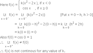 Here space straight f left parenthesis straight x right parenthesis equals open curly brackets table attributes columnalign left end attributes row cell straight k left parenthesis straight x squared minus 2 straight x space right parenthesis comma space if space straight x less than 0 end cell row cell space space cos space straight x space space space space space comma space if space straight x greater or equal than 0 end cell end table close
space Lt with straight x rightwards arrow 0 to the power of minus below straight f left parenthesis straight x right parenthesis equals Lt with straight x rightwards arrow 0 to the power of minus below left curly bracket straight k left parenthesis straight x squared minus 2 straight x right parenthesis right curly bracket space space space space space space space space space space space space space space space space space space left square bracket Put space straight x equals 0 minus straight h comma space straight h greater than 0 right square bracket
space space space space space space space space space space space space space space space space equals Lt with straight h rightwards arrow 0 below straight k left curly bracket left parenthesis 0 minus straight h right parenthesis squared minus 2 left parenthesis 0 minus straight h right parenthesis right curly bracket equals straight k Lt with straight h rightwards arrow 0 below left parenthesis straight h squared plus 2 straight h right parenthesis
space space space space space space space space space space space space space space space space equals straight k left parenthesis 0 plus 0 right parenthesis equals 0
Also space straight f left parenthesis 0 right parenthesis equals cos space 0 equals 1
therefore space Lt with straight x rightwards arrow 0 to the power of plus below straight f left parenthesis straight x right parenthesis not equal to straight f left parenthesis 0 right parenthesis
therefore space straight f left parenthesis straight x right parenthesis space is space not space continous space for space any space value space of space straight k.