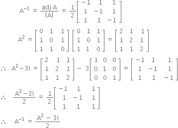 space space space space space space space space space space space space space straight A to the power of negative 1 end exponent space equals space fraction numerator adj space straight A over denominator open vertical bar straight A close vertical bar end fraction space equals space 1 half open square brackets table row cell negative 1 end cell cell space space space 1 end cell cell space space space 1 end cell row 1 cell negative 1 end cell cell space space space space 1 space end cell row 1 cell space 1 end cell cell negative 1 end cell end table close square brackets
space space space space space space space space space space space space straight A squared space equals space open square brackets table row 0 cell space space 1 end cell cell space space space 1 end cell row 1 cell space space 0 end cell cell space space space 1 end cell row 1 cell space space 1 end cell cell space space space 0 end cell end table close square brackets space space open square brackets table row 0 cell space space 1 end cell cell space space 1 end cell row 1 cell space space 0 end cell cell space space 1 end cell row 1 cell space 1 end cell cell space space 0 end cell end table close square brackets space equals space open square brackets table row 2 cell space space 1 end cell cell space space space 1 end cell row 1 cell space space 2 end cell cell space space 1 end cell row 1 cell space space 1 end cell cell space space 2 end cell end table close square brackets
therefore space space space straight A squared minus 3 straight I space equals space open square brackets table row 2 cell space space space 1 end cell cell space space 1 end cell row 1 cell space space 2 end cell cell space space 1 end cell row 1 cell space space 1 end cell cell space space 2 end cell end table close square brackets space minus space space 3 open square brackets table row 1 cell space 0 end cell cell space 0 end cell row 0 cell space 1 space end cell cell space 0 end cell row 0 cell space 0 end cell cell space 1 end cell end table close square brackets space equals space open square brackets table row cell negative 1 end cell cell space 1 end cell cell space space space space 1 end cell row 1 cell negative 1 end cell cell space space space space 1 end cell row 1 cell space space 1 end cell cell space space minus 1 end cell end table close square brackets
therefore space space space space fraction numerator straight A squared minus 3 straight I over denominator 2 end fraction space equals space 1 half open square brackets table row cell negative 1 end cell cell space space space 1 end cell cell space space space space 1 end cell row cell space space 1 end cell cell space minus 1 end cell cell space space space space 1 end cell row cell space space 1 end cell cell space space 1 end cell cell space space space space 1 end cell end table close square brackets
therefore space space space space space straight A to the power of negative 1 end exponent space equals space fraction numerator straight A squared space minus space 3 straight I over denominator 2 end fraction