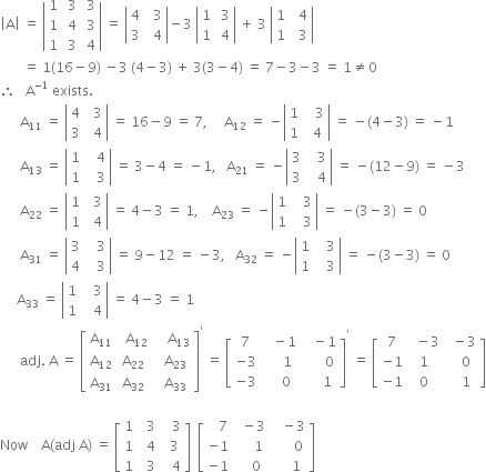 open vertical bar straight A close vertical bar space equals space open vertical bar table row 1 cell space 3 end cell cell space 3 end cell row 1 cell space 4 end cell cell space 3 end cell row 1 cell space 3 end cell cell space 4 end cell end table close vertical bar space equals space open vertical bar table row 4 cell space space 3 end cell row 3 cell space space 4 end cell end table close vertical bar minus 3 space open vertical bar table row 1 cell space 3 end cell row 1 cell space 4 end cell end table close vertical bar space plus space 3 space open vertical bar table row 1 cell space space 4 end cell row 1 cell space space 3 end cell end table close vertical bar
space space space space space space space equals space 1 left parenthesis 16 minus 9 right parenthesis space minus 3 space left parenthesis 4 minus 3 right parenthesis space plus space 3 left parenthesis 3 minus 4 right parenthesis space equals space 7 minus 3 minus 3 space equals space 1 not equal to 0
therefore space space space straight A to the power of negative 1 end exponent space exists.
space space space space space space straight A subscript 11 space equals space open vertical bar table row 4 cell space space 3 end cell row 3 cell space space 4 end cell end table close vertical bar space equals space 16 minus 9 space equals space 7 comma space space space space space straight A subscript 12 space equals space minus open vertical bar table row 1 cell space space space 3 end cell row 1 cell space space 4 end cell end table close vertical bar space equals space minus left parenthesis 4 minus 3 right parenthesis space equals space minus 1
space space space space space space straight A subscript 13 space equals space open vertical bar table row 1 cell space space space 4 end cell row 1 cell space space space 3 end cell end table close vertical bar space equals space 3 minus 4 space equals space minus 1 comma space space space straight A subscript 21 space equals space minus open vertical bar table row 3 cell space space space 3 end cell row 3 cell space space space 4 end cell end table close vertical bar space equals space minus left parenthesis 12 minus 9 right parenthesis space equals space minus 3
space space space space space space straight A subscript 22 space equals space open vertical bar table row 1 cell space space 3 end cell row 1 cell space space 4 end cell end table close vertical bar space equals space 4 minus 3 space equals space 1 comma space space space space straight A subscript 23 space equals space minus open vertical bar table row 1 cell space space space 3 end cell row 1 cell space space space 3 end cell end table close vertical bar space equals space minus left parenthesis 3 minus 3 right parenthesis space equals space 0
space space space space space space straight A subscript 31 space equals space open vertical bar table row 3 cell space space space 3 end cell row 4 cell space space space 3 end cell end table close vertical bar space equals space 9 minus 12 space equals space minus 3 comma space space space straight A subscript 32 space equals space minus open vertical bar table row 1 cell space space space 3 end cell row 1 cell space space space 3 end cell end table close vertical bar space equals space minus left parenthesis 3 minus 3 right parenthesis space equals space 0
space space space space space straight A subscript 33 space equals space open vertical bar table row 1 cell space space space 3 end cell row 1 cell space space space 4 end cell end table close vertical bar space equals space 4 minus 3 space equals space 1
space space space space space space adj. space straight A space equals space open square brackets table row cell straight A subscript 11 end cell cell space space straight A subscript 12 end cell cell space space space space straight A subscript 13 end cell row cell straight A subscript 12 end cell cell straight A subscript 22 end cell cell space space straight A subscript 23 end cell row cell straight A subscript 31 end cell cell straight A subscript 32 end cell cell space space straight A subscript 33 end cell end table close square brackets to the power of apostrophe space equals space open square brackets table row 7 cell space space space minus 1 end cell cell space space space minus 1 end cell row cell negative 3 end cell cell space space space space space 1 end cell cell space space space space space space 0 end cell row cell negative 3 end cell cell space space space space 0 end cell cell space space space space space 1 end cell end table close square brackets to the power of apostrophe space equals space open square brackets table row 7 cell space space minus 3 end cell cell space space minus 3 end cell row cell negative 1 end cell 1 cell space space space 0 end cell row cell negative 1 end cell 0 cell space space space 1 end cell end table close square brackets

Now space space space space straight A left parenthesis adj space straight A right parenthesis space equals space open square brackets table row 1 cell space space 3 end cell cell space space space 3 end cell row 1 cell space space 4 end cell cell space space 3 end cell row 1 cell space space 3 end cell cell space space space 4 end cell end table close square brackets space space open square brackets table row cell space space space 7 end cell cell space space minus 3 end cell cell space space space minus 3 end cell row cell negative 1 end cell cell space space space space space 1 end cell cell space space space space space space 0 end cell row cell negative 1 end cell cell space space space space 0 end cell cell space space space space space 1 end cell end table close square brackets