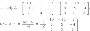 therefore space space space adj. space straight A space equals space open square brackets table row 10 cell space space space space space 0 end cell cell space space space space space 0 end cell row cell negative 10 end cell cell space space space space space 5 end cell cell space space space space space 0 end cell row 2 cell space space minus 4 end cell cell space space space space space 2 end cell end table close square brackets to the power of apostrophe space equals space open square brackets table row 10 cell space space minus 10 end cell cell space space space 2 end cell row 0 cell space space space 5 end cell cell negative 4 end cell row 0 cell space 0 end cell cell space 2 end cell end table close square brackets.
Now space space straight A to the power of negative 1 end exponent space space equals space fraction numerator adj. space straight A over denominator open vertical bar straight A close vertical bar end fraction space equals space 1 over 10 open square brackets table row 10 cell space space minus 10 end cell cell space space space space space space 2 end cell row 0 cell space space space space 5 end cell cell space space minus 4 end cell row 0 cell space space space 0 end cell cell space space space 2 end cell end table close square brackets