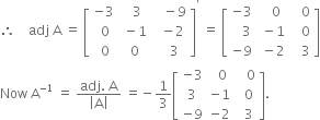 therefore space space space space adj space straight A space equals space open square brackets table row cell negative 3 end cell cell space space 3 end cell cell space space space minus 9 end cell row cell space 0 end cell cell space minus 1 end cell cell space space minus 2 end cell row cell space 0 end cell cell space 0 end cell cell space space space space 3 space end cell end table close square brackets to the power of apostrophe space equals space open square brackets table row cell negative 3 end cell cell space space space 0 end cell cell space space space 0 end cell row cell space space space 3 end cell cell space minus 1 end cell cell space space space 0 end cell row cell negative 9 end cell cell space minus 2 end cell cell space space space 3 end cell end table close square brackets
Now space straight A to the power of negative 1 end exponent space equals space fraction numerator adj. space straight A over denominator open vertical bar straight A close vertical bar end fraction space equals negative 1 third open square brackets table row cell negative 3 end cell cell space space 0 end cell cell space space space 0 end cell row 3 cell negative 1 end cell cell space space 0 end cell row cell negative 9 end cell cell negative 2 end cell cell space space 3 end cell end table close square brackets.