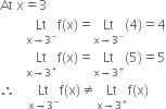 At space straight x equals 3
space space space space space space space space Lt with straight x rightwards arrow 3 to the power of minus below straight f left parenthesis straight x right parenthesis equals Lt with straight x rightwards arrow 3 to the power of minus below left parenthesis 4 right parenthesis equals 4
space space space space space space space space Lt with straight x rightwards arrow 3 to the power of plus below straight f left parenthesis straight x right parenthesis equals Lt with straight x rightwards arrow 3 to the power of plus below left parenthesis 5 right parenthesis equals 5
therefore space space space space Lt with straight x rightwards arrow 3 to the power of minus below straight f left parenthesis straight x right parenthesis not equal to Lt with straight x rightwards arrow 3 to the power of plus below straight f left parenthesis straight x right parenthesis