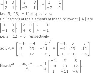 negative open vertical bar table row 1 cell space space space 3 end cell row 2 cell space space space 1 end cell end table close vertical bar comma space space space open vertical bar table row 2 cell space space space space space 3 end cell row cell negative 7 end cell cell space space space space 1 end cell end table close vertical bar comma space space minus open vertical bar table row 2 cell space space space space space 1 end cell row cell negative 7 end cell cell space space space space space 2 end cell end table close vertical bar
straight i. straight e. space space space 5 comma space space 23 comma space space minus 11 space respectively.
Co minus factors space of space the space elements space of space the space third space row space of space vertical line space straight A space vertical line space are
open vertical bar table row 1 cell space space space 3 end cell row cell negative 1 end cell cell space space space 0 end cell end table close vertical bar comma space space space space open vertical bar table row 2 cell space space space 3 end cell row 4 cell space space 0 end cell end table close vertical bar space open vertical bar table row 2 cell space space space space space space 1 end cell row 4 cell space space minus 1 end cell end table close vertical bar
straight i. straight e. space 3 comma space space space 12 comma space – space 6 space space space respectively
adj. space straight A space equals space open square brackets table row cell negative 1 end cell cell space space space minus 4 end cell cell space space space space space space space space 1 end cell row 5 cell space space space 23 end cell cell space space minus 11 end cell row 3 cell space space 12 end cell cell space space space space minus 6 end cell end table close square brackets to the power of apostrophe space equals space open square brackets table row cell negative 1 end cell cell space space 5 end cell cell space space space space 3 end cell row cell negative 4 end cell cell space space 23 end cell cell space space space space 12 end cell row 1 cell space minus 11 end cell cell space space minus 6 end cell end table close square brackets
Now space straight A to the power of negative 1 end exponent space equals space fraction numerator adj. space straight A over denominator open vertical bar straight A close vertical bar end fraction space equals space minus 1 third open square brackets table row cell negative 1 end cell cell space space space space 5 end cell cell space space space space 3 end cell row cell negative 4 end cell cell space space space space 23 end cell cell space space space 12 end cell row 1 cell space space minus 11 end cell cell space space minus 6 end cell end table close square brackets.
