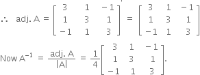 therefore space space space adj. space straight A space equals space open square brackets table row 3 cell space space space space 1 end cell cell space space space minus 1 end cell row 1 cell space space space space 3 end cell cell space space space space space 1 end cell row cell negative 1 end cell cell space space space space 1 end cell cell space space space space space 3 end cell end table close square brackets to the power of apostrophe space equals space space open square brackets table row 3 cell space space 1 end cell cell space space minus 1 end cell row 1 cell space space 3 end cell cell space space space space 1 end cell row cell negative 1 end cell cell space space 1 end cell cell space space space space 3 end cell end table close square brackets
Now space straight A to the power of negative 1 end exponent space equals space fraction numerator adj. space straight A over denominator open vertical bar straight A close vertical bar end fraction space equals space 1 fourth open square brackets table row cell space space 3 end cell cell space space 1 end cell cell space space minus 1 end cell row cell space space 1 end cell cell space space 3 end cell cell space space space space 1 end cell row cell negative 1 end cell cell space space space 1 end cell cell space space space 3 end cell end table close square brackets.