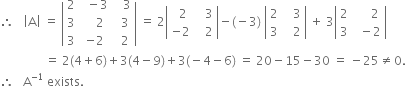 therefore space space space open vertical bar straight A close vertical bar space equals space open vertical bar table row 2 cell space space minus 3 end cell cell space space space 3 end cell row 3 cell space space space space 2 end cell cell space space 3 end cell row 3 cell negative 2 end cell cell space space 2 end cell end table close vertical bar space equals space 2 open vertical bar table row cell space space 2 end cell cell space space space 3 end cell row cell negative 2 end cell cell space space space 2 end cell end table close vertical bar minus left parenthesis negative 3 right parenthesis space open vertical bar table row 2 cell space space space 3 end cell row 3 cell space space space 2 end cell end table close vertical bar space plus space 3 open vertical bar table row 2 cell space space space space space 2 end cell row 3 cell space space minus 2 end cell end table close vertical bar
space space space space space space space space space space space space space space space equals space 2 left parenthesis 4 plus 6 right parenthesis plus 3 left parenthesis 4 minus 9 right parenthesis plus 3 left parenthesis negative 4 minus 6 right parenthesis space equals space 20 minus 15 minus 30 space equals space minus 25 not equal to 0.
therefore space space space straight A to the power of negative 1 end exponent space exists.