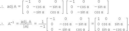 therefore space space space adj space straight A space equals space open square brackets table row cell negative 1 end cell cell space space 0 end cell cell space space space space 0 end cell row 0 cell negative cos space straight alpha end cell cell space space minus sin space straight alpha end cell row 0 cell negative sin space straight alpha end cell cell space space cos space straight alpha end cell end table close square brackets space space space open square brackets table row cell negative 1 end cell cell space space 0 end cell cell space 0 end cell row 0 cell negative cos space straight alpha end cell cell space space space minus sin space straight alpha end cell row 0 cell negative sin space straight alpha end cell cell space cos space straight alpha end cell end table close square brackets
therefore space space space space straight A to the power of negative 1 end exponent space equals fraction numerator adj. space straight A over denominator open vertical bar straight A close vertical bar end fraction space equals space fraction numerator 1 over denominator negative 1 end fraction open square brackets table row cell negative 1 end cell cell space space space 0 end cell cell space space 0 end cell row 0 cell space space minus cos space straight alpha end cell cell space minus sin space straight alpha end cell row 0 cell negative space sin space straight alpha end cell cell space cos space straight alpha end cell end table close square brackets space equals open square brackets table row 1 0 cell space space 0 end cell row 0 cell cos space straight alpha end cell cell sin space straight alpha end cell row 0 cell sin space straight alpha end cell cell negative cos space straight alpha end cell end table close square brackets.