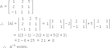 straight A space equals space open square brackets table row 1 cell space space space 2 end cell cell space space 5 end cell row 2 cell space space space 3 space end cell cell space 1 end cell row cell negative 1 end cell cell space 1 end cell cell space 1 end cell end table close square brackets
therefore space space space space open vertical bar straight A close vertical bar equals space open vertical bar table row 1 cell space space 2 end cell cell space space 5 space end cell row 2 cell space 3 end cell 1 row cell negative 1 end cell 1 1 end table close vertical bar space equals space 1 space open vertical bar table row 3 cell space space space space 1 end cell row 1 cell space space space space space 1 end cell end table close vertical bar minus 2 open vertical bar table row cell space space space 2 end cell cell space space space 1 end cell row cell negative 1 end cell cell space space space 1 end cell end table close vertical bar plus 5 space open vertical bar table row 2 cell space space space 3 end cell row cell negative 1 end cell cell space space space 1 end cell end table close vertical bar
space space space space space space space space space space space space space space equals space 1 left parenthesis 3 minus 1 right parenthesis space minus 2 left parenthesis 2 plus 1 right parenthesis plus 5 left parenthesis 2 plus 3 right parenthesis
space space space space space space space space space space space space space space space equals 2 minus 6 plus 25 space equals space 21 space not equal to space 0
space space space therefore space space space straight A to the power of negative 1 end exponent space exists. space