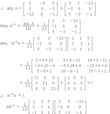 therefore space space space adj. space straight A space equals space open square brackets table row 2 cell space space space minus 3 end cell cell space space space space space space 5 end cell row 3 cell space space space space 6 end cell cell space space minus 3 end cell row cell negative 13 end cell cell space space space 9 end cell cell space space minus 1 end cell end table close square brackets to the power of apostrophe space equals space open square brackets table row 2 cell space space 3 end cell cell space space minus 13 end cell row cell negative 3 end cell cell space space space 6 end cell cell space space space space space 9 end cell row 5 cell negative 3 end cell cell space space space minus 1 end cell end table close square brackets
Now comma space straight A to the power of negative 1 end exponent space equals space fraction numerator adj. space straight A over denominator open vertical bar straight A close vertical bar end fraction space equals space 1 over 21 open square brackets table row 2 cell space space space space 3 end cell cell space space minus 13 end cell row cell negative 3 end cell cell space space space space 6 end cell cell space space space space space space space 9 end cell row 5 cell space minus 3 end cell cell space space space minus 1 end cell end table close square brackets
Also comma space space space straight A to the power of negative 1 end exponent straight A space equals space 1 over 21 open square brackets table row 2 cell space space space space 3 end cell cell space space minus 13 end cell row cell negative 3 end cell cell space space space space space space 6 end cell cell space space space space space space 9 end cell row 5 cell space minus 3 end cell cell space space minus 1 end cell end table close square brackets space open square brackets table row 1 cell space space 2 end cell cell space space space 5 end cell row 2 cell space space space 3 end cell cell space space space 1 end cell row cell negative 1 end cell cell space 1 end cell cell space space space 1 end cell end table close square brackets

space space space space space space space space space space space space space space space space space space space space space equals space 1 over 21 open square brackets table row cell 2 plus 6 plus 13 end cell cell space space space space space space 4 plus 9 minus 13 end cell cell space space space space space 10 plus 3 minus 13 end cell row cell negative 3 plus 12 minus 9 end cell cell space space space minus 6 plus 18 plus 9 end cell cell space space space minus 15 plus 6 plus 9 end cell row cell 5 minus 6 plus 1 end cell cell space space 10 minus 9 minus 1 end cell cell space space space space space space 25 minus 3 minus 1 end cell end table close square brackets
space space space space space space space space space space space space space space space space space space space space space equals space 1 over 21 open square brackets table row 21 cell space space 0 end cell cell space space 0 end cell row 0 cell space space 21 end cell cell space space 0 end cell row 0 0 cell space space 21 end cell end table close square brackets space equals space open square brackets table row 1 cell space space 0 end cell cell space space space 0 end cell row 0 cell space space 1 end cell cell space space space 0 end cell row 0 cell space space 0 end cell cell space space 1 end cell end table close square brackets space equals space straight I
therefore space space space straight A to the power of negative 1 end exponent straight A space space equals space straight I.
space space space space space space space AA to the power of negative 1 end exponent space equals space 1 over 21 open square brackets table row 1 cell space space space 2 end cell cell space space 5 end cell row 2 cell space space 3 end cell cell space space 1 space end cell row cell negative 1 end cell cell space space 1 end cell cell space 1 end cell end table close square brackets space open square brackets table row 2 cell space space space 3 end cell cell space space space minus 13 end cell row cell negative 3 end cell cell space space 6 end cell cell space space space space 9 end cell row 5 cell negative 3 end cell cell space space minus 1 end cell end table close square brackets

