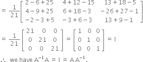 equals space 1 over 21 open square brackets table row cell 2 minus 6 plus 25 end cell cell space space space 4 plus 12 minus 15 end cell cell space space space 13 plus 18 minus 5 end cell row cell 4 minus 9 plus 25 end cell cell space 6 plus 18 minus 3 end cell cell space minus 26 plus 27 minus 1 end cell row cell negative 2 minus 3 plus 5 end cell cell space minus 3 plus 6 minus 3 end cell cell space 13 plus 9 minus 1 end cell end table close square brackets
equals space 1 over 21 space open square brackets table row 21 cell space space space 0 end cell cell space space 0 end cell row 0 cell space 21 end cell cell space 0 end cell row 0 0 cell space 21 end cell end table close square brackets space equals space open square brackets table row 1 cell space space 0 end cell cell space 0 end cell row 0 cell space 1 end cell cell space 0 end cell row 0 cell space 0 end cell cell space 1 end cell end table close square brackets space equals space straight I
therefore space space we space have space straight A to the power of negative 1 end exponent straight A space equals space straight I space equals space straight A space straight A to the power of negative 1 end exponent.