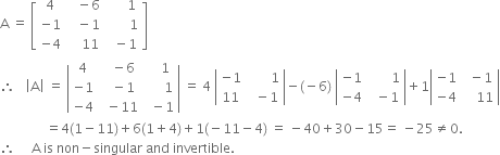 straight A space equals space open square brackets table row 4 cell space space space minus 6 end cell cell space space space space space space 1 end cell row cell negative 1 end cell cell space space space minus 1 end cell cell space space space space space space space 1 end cell row cell negative 4 end cell cell space space space space 11 end cell cell space space minus 1 end cell end table close square brackets
therefore space space space open vertical bar straight A close vertical bar space equals space open vertical bar table row 4 cell space space space minus 6 end cell cell space space space space 1 end cell row cell negative 1 end cell cell space space space minus 1 end cell cell space space space space space space 1 end cell row cell negative 4 end cell cell space space minus 11 end cell cell space space minus 1 end cell end table close vertical bar space equals space 4 space open vertical bar table row cell negative 1 end cell cell space space space space space space space 1 end cell row 11 cell space space minus 1 end cell end table close vertical bar minus left parenthesis negative 6 right parenthesis space open vertical bar table row cell negative 1 end cell cell space space space space space space space 1 end cell row cell negative 4 end cell cell space space minus 1 end cell end table close vertical bar plus 1 open vertical bar table row cell negative 1 end cell cell space space minus 1 end cell row cell negative 4 end cell cell space space space space 11 end cell end table close vertical bar
space space space space space space space space space space space space space space equals 4 left parenthesis 1 minus 11 right parenthesis plus 6 left parenthesis 1 plus 4 right parenthesis plus 1 left parenthesis negative 11 minus 4 right parenthesis space equals space minus 40 plus 30 minus 15 equals space minus 25 not equal to 0.
therefore space space space space space straight A space is space non minus singular space and space invertible. space