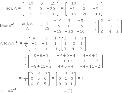 therefore space space adj. space straight A space equals space open square brackets table row cell negative 10 end cell cell space space minus 5 end cell cell space space minus 15 end cell row cell space space 5 end cell cell space space space space 0 end cell cell space minus 20 end cell row cell negative 5 end cell cell negative 5 end cell cell space space minus 10 end cell end table close square brackets to the power of apostrophe space equals space open square brackets table row cell negative 10 end cell cell space space 5 end cell cell space space minus 5 end cell row cell negative 5 end cell cell space space space 0 end cell cell space minus 5 end cell row cell negative 15 end cell cell space minus 20 end cell cell space space minus 10 end cell end table close square brackets
Now space straight A to the power of negative 1 end exponent space equals space fraction numerator adj. space straight A over denominator open vertical bar straight A close vertical bar end fraction space equals space minus 1 over 25 open square brackets table row cell negative 10 end cell cell space space space 5 end cell cell space minus 5 end cell row cell negative 5 end cell cell space space 0 end cell cell space minus 5 end cell row cell negative 15 end cell cell space minus 20 end cell cell space minus 10 end cell end table close square brackets space equals space 1 fifth open square brackets table row 2 cell space space minus 1 end cell cell space space 1 end cell row 1 cell space space space 0 end cell cell space space 1 end cell row 3 cell space space 4 end cell cell space 2 end cell end table close square brackets
Also space straight A thin space straight A to the power of negative 1 end exponent space equals space 1 fifth open square brackets table row 4 cell space space space minus 6 end cell cell space space space space 1 end cell row cell negative 1 end cell cell space space space minus 1 end cell cell space space space space 1 end cell row cell negative 4 end cell cell space space space space 11 end cell cell space space minus 1 end cell end table close square brackets space open square brackets table row 2 cell space space minus 1 end cell cell space space space 1 end cell row 1 cell space space space space 0 end cell cell space 1 end cell row 3 cell space space 4 end cell cell space 2 end cell end table close square brackets
space space space space space space space space space space space space space space space space space space space space equals space 1 fifth open square brackets table row cell 8 minus 6 plus 3 end cell cell space space space minus 4 plus 0 plus 4 end cell cell space space space space 4 minus 6 plus 2 end cell row cell negative 2 minus 1 plus 3 end cell cell space space 1 plus 0 plus 4 end cell cell space minus 1 minus 1 plus 2 end cell row cell negative 8 plus 11 minus 3 end cell cell space space space 4 plus 0 minus 4 end cell cell space space minus 4 plus 11 plus 2 end cell end table close square brackets
space space space space space space space space space space space space space space space space space space space space equals space 1 fifth open square brackets table row 5 cell space space space 0 end cell cell space space space 0 end cell row 0 cell space space space 5 end cell cell space space 0 end cell row 0 cell space space 0 end cell cell space space 5 end cell end table close square brackets space equals space open square brackets table row 1 cell space space 0 end cell cell space space 0 end cell row 0 cell space space 1 end cell cell space space 0 end cell row 0 cell space space 0 end cell cell space 1 end cell end table close square brackets space equals space straight I
therefore space space space space AA to the power of negative 1 end exponent space equals space straight I. space space space space space space space space space space space space space space space space space space space space space space space space space space space space space space space space space space space space space space space space space space space... left parenthesis 1 right parenthesis


space space space space space space space space space space space space space space space space space space space space space space space