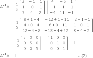 straight A to the power of negative 1 end exponent straight A space equals 1 fifth open square brackets table row 2 cell space space minus 1 end cell cell space space space 1 end cell row 1 cell space space space space 0 end cell cell space space space 1 end cell row 3 cell space space 4 end cell cell space space 2 end cell end table close square brackets space space open square brackets table row 4 cell space space minus 6 end cell cell space space 1 end cell row cell negative 1 end cell cell negative 1 end cell cell space space space 1 end cell row cell negative 4 end cell cell space 11 end cell cell negative 1 end cell end table close square brackets
space space space space space space space space space space space equals 1 fifth open square brackets table row cell 8 plus 1 minus 4 end cell cell space space minus 12 plus 1 plus 11 end cell cell space space space space 2 minus 1 minus 1 end cell row cell 4 plus 0 minus 4 end cell cell space minus 6 plus 0 plus 11 end cell cell space space 1 plus 0 minus 1 end cell row cell 12 minus 4 minus 8 end cell cell space minus 18 minus 4 plus 22 end cell cell space space 3 plus 4 minus 2 end cell end table close square brackets
space space space space space space space space space space space equals space 1 fifth open square brackets table row 5 cell space space 0 end cell cell space space 0 end cell row 0 cell space space 5 end cell cell space space 0 end cell row 0 cell space space 0 end cell cell space space 5 end cell end table close square brackets space equals space open square brackets table row 1 cell space space 0 end cell cell space space 0 end cell row 0 cell space space 1 end cell cell space space 0 end cell row 0 cell space space 0 end cell cell space space 1 end cell end table close square brackets space equals space straight I
straight A to the power of negative 1 end exponent straight A space equals space straight I space space space space space space space space space space space space space space space space space space space space space space space space space space space space space space space space space space space space space space space space space space space space space space space space space space space space space space space space space space space space space space space space space space... left parenthesis 2 right parenthesis

space space space space space space space space space space space space