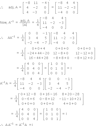 therefore space space space space space space adj. space straight A space equals space open square brackets table row cell negative 8 end cell cell space space 11 end cell cell space space minus 4 end cell row 4 cell space minus 2 end cell cell space space space space space 0 end cell row 4 cell negative 3 end cell cell space space space space space 0 end cell end table close square brackets to the power of apostrophe space equals space open square brackets table row cell negative 8 end cell cell space space 4 end cell cell space space 4 end cell row 11 cell negative 2 end cell cell negative 3 end cell row cell negative 4 end cell cell space 0 end cell cell space space 0 end cell end table close square brackets
Now comma space straight A to the power of negative 1 end exponent space equals space fraction numerator adj. space straight A over denominator open vertical bar straight A close vertical bar end fraction space equals space 1 fourth open square brackets table row cell negative 8 end cell cell space space 4 end cell cell space space space space space 4 end cell row 11 cell space minus 2 end cell cell space space minus 3 end cell row cell negative 4 end cell cell space space 0 end cell cell space space space space 0 end cell end table close square brackets
therefore space space space space space AA to the power of negative 1 end exponent space equals space 1 fourth open square brackets table row 0 cell space space 0 end cell cell space space minus 1 end cell row 3 cell space space 4 end cell cell space space space space space 5 end cell row cell negative 2 end cell cell negative 4 end cell cell space minus 7 end cell end table close square brackets space open square brackets table row cell negative 8 end cell cell space space space space 4 end cell cell space space space space space 4 end cell row 11 cell space minus 2 end cell cell space space minus 3 end cell row cell negative 4 end cell cell space space space 0 end cell cell space space space space space space 0 end cell end table close square brackets
space space space space space space space space space space space space space space space space space space space space equals space 1 fourth open square brackets table row cell 0 plus 0 plus 4 end cell cell space space space space 0 plus 0 plus 0 end cell cell space space space space space space 0 plus 0 plus 0 end cell row cell negative 24 plus 44 minus 20 space end cell cell space 12 minus 8 plus 0 end cell cell space space space space space space 12 minus 12 plus 0 end cell row cell 16 minus 44 plus 28 end cell cell space minus 8 plus 8 plus 0 end cell cell space space space space minus 8 plus 12 plus 0 end cell end table close square brackets space
space space space space space space space space space space space space space space space space space space space space equals space 1 fourth open square brackets table row 4 cell space 0 end cell cell space space 0 end cell row 0 cell space space 4 end cell cell space 0 end cell row 0 cell space space 0 space end cell 4 end table close square brackets space equals space open square brackets table row 1 cell space space 0 end cell cell space space 0 end cell row 0 cell space 1 end cell cell space space 0 end cell row 0 cell space 0 end cell cell space space 1 end cell end table close square brackets space equals space straight I
straight A to the power of negative 1 end exponent straight A space equals space 1 fourth open square brackets table row cell negative 8 end cell cell space space space space 4 end cell cell space space space space 4 end cell row 11 cell space space minus 2 end cell cell space space minus 3 end cell row cell negative 4 end cell cell space space 0 end cell cell space space 0 end cell end table close square brackets space open square brackets table row 0 cell space space 0 end cell cell space space minus 1 end cell row 3 cell space space 4 end cell cell space space space 5 end cell row cell negative 2 end cell cell space space minus 4 end cell cell space space minus 7 end cell end table close square brackets
space space space space space space space space space space space space equals space 1 fourth open square brackets table row cell 0 plus 12 minus 8 end cell cell space space space 0 plus 16 minus 16 end cell cell space space 8 plus 20 minus 28 end cell row cell 0 minus 6 plus 6 end cell cell 0 minus 8 plus 12 end cell cell negative 11 minus 10 plus 21 end cell row cell 0 plus 0 plus 0 end cell cell 0 plus 0 plus 0 end cell cell 4 plus 0 plus 0 end cell end table close square brackets
space space space space space space space space space space space space space equals space 1 fourth open square brackets table row 4 cell space space space 0 end cell cell space space space 0 end cell row 0 cell space space 4 end cell cell space space 0 end cell row 0 cell space space 0 end cell cell space space 4 end cell end table close square brackets space equals space open square brackets table row 1 cell space space 0 end cell cell space space 0 end cell row 0 cell space space 1 end cell cell space space 0 end cell row 0 cell space space 0 end cell cell space space 1 end cell end table close square brackets space equals space straight I
therefore space space straight A space straight A to the power of negative 1 end exponent space equals space straight A to the power of negative 1 end exponent straight A space space equals straight I