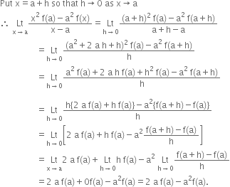 Put space straight x equals straight a plus straight h space so space that space straight h rightwards arrow 0 space as space straight x rightwards arrow straight a
therefore space Lt with straight x rightwards arrow straight a below fraction numerator straight x squared space straight f left parenthesis straight a right parenthesis minus straight a squared space straight f left parenthesis straight x right parenthesis over denominator straight x minus straight a end fraction equals Lt with straight h rightwards arrow 0 below fraction numerator left parenthesis straight a plus straight h right parenthesis squared space straight f left parenthesis straight a right parenthesis minus straight a squared space straight f left parenthesis straight a plus straight h right parenthesis over denominator straight a plus straight h minus straight a end fraction
space space space space space space space space space space space space space space space space space equals Lt with straight h rightwards arrow 0 below fraction numerator left parenthesis straight a squared plus 2 space straight a space straight h plus straight h right parenthesis squared space straight f left parenthesis straight a right parenthesis minus straight a squared space straight f left parenthesis straight a plus straight h right parenthesis over denominator straight h end fraction
space space space space space space space space space space space space space space space space space equals Lt with straight h rightwards arrow 0 below fraction numerator straight a squared space straight f left parenthesis straight a right parenthesis plus 2 space straight a space straight h space straight f left parenthesis straight a right parenthesis plus straight h squared space straight f left parenthesis straight a right parenthesis minus straight a squared space straight f left parenthesis straight a plus straight h right parenthesis over denominator straight h end fraction

space space space space space space space space space space space space space space space space space equals Lt with straight h rightwards arrow 0 below fraction numerator straight h left curly bracket 2 space straight a space straight f left parenthesis straight a right parenthesis plus straight h space straight f left parenthesis straight a right parenthesis right curly bracket minus straight a squared left curly bracket straight f left parenthesis straight a plus straight h right parenthesis minus straight f left parenthesis straight a right parenthesis right curly bracket over denominator straight h end fraction
space space space space space space space space space space space space space space space space space equals Lt with straight h rightwards arrow 0 below open square brackets 2 space straight a space straight f left parenthesis straight a right parenthesis plus straight h space straight f left parenthesis straight a right parenthesis minus straight a squared fraction numerator straight f left parenthesis straight a plus straight h right parenthesis minus straight f left parenthesis straight a right parenthesis over denominator straight h end fraction close square brackets
space space space space space space space space space space space space space space space space space equals Lt with straight x rightwards arrow straight a below 2 space straight a space straight f left parenthesis straight a right parenthesis plus Lt with straight h rightwards arrow 0 below straight h space straight f left parenthesis straight a right parenthesis minus straight a squared space Lt with straight h rightwards arrow 0 below fraction numerator straight f left parenthesis straight a plus straight h right parenthesis minus straight f left parenthesis straight a right parenthesis over denominator straight h end fraction
space space space space space space space space space space space space space space space space space equals 2 space straight a space straight f left parenthesis straight a right parenthesis plus 0 straight f left parenthesis straight a right parenthesis minus straight a squared straight f left parenthesis straight a right parenthesis equals 2 space straight a space straight f left parenthesis straight a right parenthesis minus straight a squared straight f left parenthesis straight a right parenthesis.
