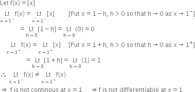 Let space straight f left parenthesis straight x right parenthesis equals left square bracket straight x right square bracket
Lt with straight x rightwards arrow 1 to the power of minus below straight f left parenthesis straight x right parenthesis equals Lt with straight x rightwards arrow 1 to the power of minus below left square bracket straight x right square bracket space space space space space space space space space left square bracket Put space straight x equals 1 minus straight h comma space straight h greater than 0 space so space that space straight h rightwards arrow 0 space as space straight x rightwards arrow 1 to the power of minus right square bracket
space space space space space space space space space space space space equals Lt with straight h rightwards arrow 0 below left square bracket 1 minus straight h right square bracket equals Lt with straight h rightwards arrow 0 below left parenthesis 0 right parenthesis equals 0
space space space space Lt with straight x rightwards arrow 1 to the power of plus below straight f left parenthesis straight x right parenthesis equals Lt with straight x rightwards arrow 1 to the power of plus below left square bracket straight x right square bracket space space space space space left square bracket Put space straight x equals 1 plus straight h comma space straight h greater than 0 space so space that space straight h rightwards arrow 0 space as space straight x rightwards arrow 1 to the power of plus right square bracket
space space space space space space space space space space space space space space space space equals Lt with straight h rightwards arrow 0 below left square bracket 1 plus straight h right square bracket equals Lt with straight h rightwards arrow 0 below left parenthesis 1 right parenthesis equals 1
therefore space Lt with straight x rightwards arrow 1 to the power of minus below straight f left parenthesis straight x right parenthesis not equal to Lt with straight x rightwards arrow 1 to the power of plus below straight f left parenthesis straight x right parenthesis
rightwards double arrow space straight f space is space not space continous space at space straight x equals 1 space space space space space rightwards double arrow straight f space is space not space differentiable space at space straight x equals 1