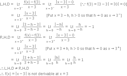 straight L. straight H. straight D equals Lt with straight x rightwards arrow 3 to the power of minus below fraction numerator straight f left parenthesis straight x right parenthesis minus straight f left parenthesis 3 right parenthesis over denominator straight x minus 3 end fraction equals Lt with straight x rightwards arrow 3 to the power of minus below fraction numerator open vertical bar straight x minus 3 close vertical bar minus 0 over denominator straight x minus 3 end fraction space space space space space space left square bracket because space straight f left parenthesis 3 right parenthesis equals open vertical bar 3 minus 3 close vertical bar equals open vertical bar 0 close vertical bar equals 0 right square bracket
space space space space space space space space space space space equals Lt with straight x rightwards arrow 3 to the power of minus below fraction numerator open vertical bar straight x minus 3 close vertical bar over denominator straight x minus 3 end fraction space space space space space space space space space space left square bracket Put space straight x equals 3 minus straight h comma space straight h greater than 0 space so space that space straight h rightwards arrow 0 space as space straight x rightwards arrow 3 to the power of minus right square bracket
space space space space space space space space space space space equals Lt with straight h rightwards arrow 0 below fraction numerator open vertical bar 3 minus straight h minus 3 close vertical bar over denominator 3 minus straight h minus 3 end fraction equals Lt with straight h rightwards arrow 0 below fraction numerator open vertical bar negative straight h close vertical bar over denominator negative straight h end fraction equals Lt with straight h rightwards arrow 0 below fraction numerator straight h over denominator negative straight h end fraction equals negative 1
straight R. straight H. straight D equals Lt with straight x rightwards arrow 3 to the power of plus below fraction numerator straight f left parenthesis straight x right parenthesis minus straight f left parenthesis 3 right parenthesis over denominator straight x minus 3 end fraction equals Lt with straight x rightwards arrow 3 to the power of plus below fraction numerator open vertical bar straight x minus 3 close vertical bar minus 0 over denominator straight x minus 3 end fraction
space space space space space space space space space space space equals Lt with straight x rightwards arrow 3 to the power of plus below fraction numerator open vertical bar straight x minus 3 close vertical bar over denominator straight x minus 3 end fraction space space space space space space space space space left square bracket Put space straight x equals 3 plus straight h comma space straight h greater than 0 space so space that space straight h rightwards arrow 0 space as space straight x rightwards arrow 3 to the power of plus right square bracket
space space space space space space space space space space space equals Lt with straight h rightwards arrow 0 below fraction numerator open vertical bar 3 plus straight h minus 3 close vertical bar over denominator 3 plus straight h minus 3 end fraction equals Lt with straight h rightwards arrow 0 below fraction numerator open vertical bar straight h close vertical bar over denominator straight h end fraction equals Lt with straight h rightwards arrow 0 below straight h over straight h equals 1
therefore straight L. straight H. straight D not equal to straight R. straight H. straight D
therefore space straight f left parenthesis straight x right parenthesis equals open vertical bar straight x minus 3 close vertical bar space is space not space derivable space at space straight x equals 3