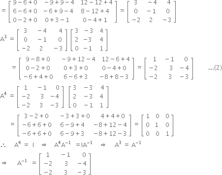 equals space open square brackets table row cell 9 minus 6 plus 0 end cell cell space space minus 9 plus 9 minus 4 end cell cell space space 12 minus 12 plus 4 end cell row cell 6 minus 6 plus 0 end cell cell space minus 6 plus 9 minus 4 end cell cell 8 minus 12 plus 4 end cell row cell 0 minus 2 plus 0 end cell cell 0 plus 3 minus 1 end cell cell 0 minus 4 plus 1 end cell end table close square brackets space equals space open square brackets table row 3 cell space space minus 4 end cell cell space space space space 4 end cell row 0 cell space minus 1 end cell cell space space space 0 end cell row cell negative 2 end cell cell space 2 end cell cell space minus 3 end cell end table close square brackets
straight A cubed space equals space open square brackets table row 3 cell space space minus 4 end cell cell space space space space space space 4 end cell row 0 cell space space minus 1 end cell cell space space space space space 0 end cell row cell negative 2 end cell cell space space 2 end cell cell space space minus 3 end cell end table close square brackets space space open square brackets table row 3 cell space minus 3 end cell cell space space 4 end cell row 2 cell negative 3 end cell cell space space 4 end cell row 0 cell negative 1 end cell cell space space 1 end cell end table close square brackets
space space space space space space space equals space open square brackets table row cell 9 minus 8 plus 0 end cell cell space space space minus 9 plus 12 minus 4 end cell cell space space 12 minus 6 plus 4 end cell row cell 0 minus 2 plus 0 end cell cell 0 plus 3 plus 0 end cell cell 0 minus 4 plus 0 end cell row cell negative 6 plus 4 plus 0 end cell cell 6 minus 6 plus 3 end cell cell negative 8 plus 8 minus 3 end cell end table close square brackets space equals space open square brackets table row cell space space 1 end cell cell space space minus 1 end cell cell space space space space 0 end cell row cell negative 2 end cell cell space space space space space 3 end cell cell space minus 4 end cell row cell negative 2 end cell cell space space space space 3 end cell cell space minus 3 end cell end table close square brackets space space space space space space space space space space... left parenthesis 2 right parenthesis
straight A to the power of 4 space equals space open square brackets table row 1 cell space space minus 1 end cell cell space space space space 0 end cell row cell negative 2 end cell cell space space space 3 end cell cell negative 4 end cell row cell negative 2 end cell cell space space 3 end cell cell negative 3 end cell end table close square brackets space space space open square brackets table row 3 cell space space minus 3 end cell cell space space space 4 end cell row 2 cell space space minus 3 end cell cell space space 4 end cell row 0 cell space space minus 1 end cell cell space space 1 end cell end table close square brackets
space space space space space space equals space open square brackets table row cell 3 minus 2 plus 0 end cell cell space space space minus 3 plus 3 plus 0 end cell cell space space space space 4 plus 4 plus 0 end cell row cell negative 6 plus 6 plus 0 end cell cell 6 minus 9 plus 4 end cell cell negative 8 plus 12 minus 4 end cell row cell negative 6 plus 6 plus 0 end cell cell 6 minus 9 plus 3 end cell cell negative 8 plus 12 minus 3 end cell end table close square brackets space equals space open square brackets table row 1 cell space space 0 end cell cell space space 0 end cell row 0 cell space 1 end cell cell space space 0 end cell row 0 cell space space 0 end cell cell space space 1 end cell end table close square brackets
therefore space space space space space straight A to the power of 4 space equals space space straight I space space space space rightwards double arrow space space space space straight A to the power of 4 straight A to the power of negative 1 end exponent space space equals IA to the power of negative 1 end exponent space space space space rightwards double arrow space space space space space straight A cubed space equals space straight A to the power of negative 1 end exponent space
rightwards double arrow space space space space space space straight A to the power of negative 1 end exponent space space equals space open square brackets table row 1 cell space space space minus 1 end cell cell space space space space space space 0 end cell row cell negative 2 end cell cell space space space space space 3 end cell cell space space minus 4 end cell row cell negative 2 end cell cell space space space space 3 end cell cell space space minus 3 end cell end table close square brackets space space