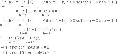 Lt with straight x rightwards arrow 1 to the power of minus below straight f left parenthesis straight x right parenthesis equals Lt with straight x rightwards arrow 1 to the power of minus below open square brackets straight x close square brackets space space space space space space space space space left square bracket Put space straight x equals 1 minus straight h comma space straight h greater than 0 space so space that space straight h rightwards arrow 0 space as space straight x rightwards arrow 1 to the power of minus right square bracket
space space space space space space space space space space space space space space space space equals Lt with straight h rightwards arrow 0 below open square brackets 1 minus straight h close square brackets equals Lt with straight h rightwards arrow 0 below left parenthesis 0 right parenthesis equals 0
Lt with straight x rightwards arrow 1 to the power of plus below straight f left parenthesis straight x right parenthesis equals Lt with straight x rightwards arrow 1 to the power of plus below open square brackets straight x close square brackets space space space space space space space space space left square bracket Put space straight x equals 1 plus straight h comma space straight h greater than 0 space so space that space straight h rightwards arrow 0 space as space straight x rightwards arrow 1 to the power of plus right square bracket
space space space space space space space space space space space space space space space space space equals Lt with straight h rightwards arrow 0 below open square brackets 1 plus straight h close square brackets equals Lt with straight h rightwards arrow 0 below left parenthesis 1 right parenthesis equals 1
therefore space space Lt with straight x rightwards arrow 1 to the power of minus below straight f left parenthesis straight x right parenthesis not equal to Lt with straight x rightwards arrow 1 to the power of plus below straight f left parenthesis straight x right parenthesis
rightwards double arrow space straight f space is space not space continous space at space straight x equals 1
rightwards double arrow space straight f space is space not space differentiable space at space straight x equals 1.