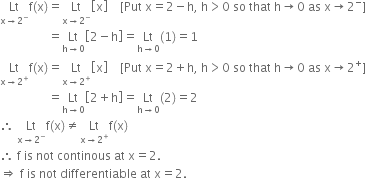 Lt with straight x rightwards arrow 2 to the power of minus below straight f left parenthesis straight x right parenthesis equals Lt with straight x rightwards arrow 2 to the power of minus below open square brackets straight x close square brackets space space space space left square bracket Put space straight x equals 2 minus straight h comma space straight h greater than 0 space so space that space straight h rightwards arrow 0 space as space straight x rightwards arrow 2 to the power of minus right square bracket
space space space space space space space space space space space space space space space space equals Lt with straight h rightwards arrow 0 below open square brackets 2 minus straight h close square brackets equals Lt with straight h rightwards arrow 0 below left parenthesis 1 right parenthesis equals 1
Lt with straight x rightwards arrow 2 to the power of plus below straight f left parenthesis straight x right parenthesis equals Lt with straight x rightwards arrow 2 to the power of plus below open square brackets straight x close square brackets space space space space left square bracket Put space straight x equals 2 plus straight h comma space straight h greater than 0 space so space that space straight h rightwards arrow 0 space as space straight x rightwards arrow 2 to the power of plus right square bracket
space space space space space space space space space space space space space space space space equals Lt with straight h rightwards arrow 0 below open square brackets 2 plus straight h close square brackets equals Lt with straight h rightwards arrow 0 below left parenthesis 2 right parenthesis equals 2
therefore space Lt with straight x rightwards arrow 2 to the power of minus below straight f left parenthesis straight x right parenthesis not equal to Lt with straight x rightwards arrow 2 to the power of plus below straight f left parenthesis straight x right parenthesis
therefore space straight f space is space not space continous space at space straight x equals 2.
rightwards double arrow space straight f space is space not space differentiable space at space straight x equals 2.