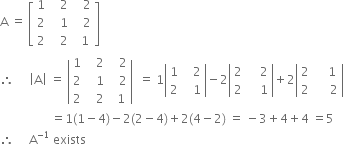 straight A space equals space open square brackets table row 1 cell space space space 2 end cell cell space space space 2 end cell row 2 cell space space space 1 end cell cell space space space 2 end cell row 2 cell space space space 2 end cell cell space space 1 end cell end table close square brackets
therefore space space space space space open vertical bar straight A close vertical bar space equals space open vertical bar table row 1 cell space space space 2 end cell cell space space space 2 end cell row 2 cell space space space 1 end cell cell space space space 2 end cell row 2 cell space space space 2 end cell cell space space 1 end cell end table close vertical bar space space equals space 1 open vertical bar table row 1 cell space space space 2 end cell row 2 cell space space space 1 end cell end table close vertical bar minus 2 open vertical bar table row 2 cell space space space space 2 end cell row 2 cell space space space space 1 end cell end table close vertical bar plus 2 open vertical bar table row 2 cell space space space space 1 end cell row 2 cell space space space space space 2 end cell end table close vertical bar
space space space space space space space space space space space space space space space space space equals 1 left parenthesis 1 minus 4 right parenthesis minus 2 left parenthesis 2 minus 4 right parenthesis plus 2 left parenthesis 4 minus 2 right parenthesis space equals space minus 3 plus 4 plus 4 space equals 5
therefore space space space space space straight A to the power of negative 1 end exponent space exists