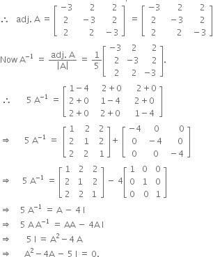 therefore space space space adj. space straight A space equals space open square brackets table row cell negative 3 end cell cell space space space space space space 2 end cell cell space space space space space 2 end cell row 2 cell space space minus 3 end cell cell space space space space space 2 end cell row 2 cell space space space space space 2 end cell cell space space minus 3 end cell end table close square brackets to the power of apostrophe space equals space open square brackets table row cell negative 3 end cell cell space space space space space space 2 end cell cell space space space space space 2 end cell row 2 cell space space minus 3 end cell cell space space space space space 2 end cell row 2 cell space space space space space 2 end cell cell space space minus 3 end cell end table close square brackets
Now space straight A to the power of negative 1 end exponent space equals space fraction numerator adj. space straight A over denominator open vertical bar straight A close vertical bar end fraction space equals space 1 fifth open square brackets table row cell negative 3 end cell cell space space 2 end cell cell space space space space 2 end cell row cell space space 2 end cell cell negative 3 end cell cell space space space space 2 end cell row cell space space 2 end cell cell space space 2 end cell cell negative 3 end cell end table close square brackets.
space therefore space space space space space space space 5 space straight A to the power of negative 1 end exponent space equals space open square brackets table row cell 1 minus 4 end cell cell space space space space 2 plus 0 end cell cell space space space space space 2 plus 0 end cell row cell 2 plus 0 end cell cell space space space 1 minus 4 end cell cell space space space 2 plus 0 end cell row cell 2 plus 0 end cell cell space space space 2 plus 0 end cell cell space space space 1 minus 4 end cell end table close square brackets
rightwards double arrow space space space space space space 5 space straight A to the power of negative 1 end exponent space equals space space open square brackets table row 1 cell space space space 2 end cell cell space space 2 end cell row 2 cell space space 1 end cell cell space space 2 end cell row 2 cell space space 2 end cell cell space space 1 end cell end table close square brackets plus space open square brackets table row cell negative 4 end cell cell space space space 0 end cell cell space space space space space space 0 end cell row 0 cell space minus 4 end cell cell space space space space space 0 end cell row 0 cell space space 0 end cell cell space minus 4 end cell end table close square brackets
rightwards double arrow space space space space space 5 space straight A to the power of negative 1 end exponent space equals space open square brackets table row 1 cell space space 2 end cell cell space space 2 end cell row 2 cell space 1 end cell cell space space 2 end cell row 2 cell space space 2 end cell cell space 1 end cell end table close square brackets space minus space 4 open square brackets table row 1 cell space 0 end cell cell space 0 end cell row 0 cell space 1 end cell cell space 0 end cell row 0 cell space space 0 end cell cell space 1 end cell end table close square brackets
rightwards double arrow space space space space 5 space straight A to the power of negative 1 end exponent space equals space straight A space minus space 4 space straight I
rightwards double arrow space space space space 5 space straight A space straight A to the power of negative 1 end exponent space equals space AA space minus space 4 straight A space straight I
rightwards double arrow space space space space space space space 5 space straight I space equals space straight A squared minus 4 space straight A
rightwards double arrow space space space space space space straight A squared minus 4 straight A space minus space 5 space straight I space equals space 0.

