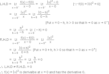 straight L. straight H. straight D equals Lt with straight x rightwards arrow 0 to the power of minus below fraction numerator straight f left parenthesis straight x right parenthesis minus straight f left parenthesis 0 right parenthesis over denominator straight x minus 0 end fraction equals Lt with straight x rightwards arrow 0 to the power of minus below fraction numerator open vertical bar straight x close vertical bar squared minus 0 over denominator straight x minus 0 end fraction space space space space space space space space space space space space space space space space space space left square bracket because space straight f left parenthesis 0 right parenthesis equals open vertical bar 0 close vertical bar squared equals 0 right square bracket
space space space space space space space space space space space equals Lt with straight x rightwards arrow 0 to the power of minus below open vertical bar straight x close vertical bar squared over straight x equals Lt with straight h rightwards arrow 0 below fraction numerator open vertical bar 0 minus straight h close vertical bar squared over denominator 0 minus straight h end fraction space
space space space space space space space space space space space space space space space space space space space space space space space space space space space space space space space space space space space space space space space space space space space space space space space space space space space space space space space space space space space left square bracket Put space straight x equals 0 minus straight h comma space straight h greater than 0 space so space that space straight h rightwards arrow 0 space as space straight x rightwards arrow 0 to the power of minus right square bracket
space space space space space space space space space space space equals Lt with straight h rightwards arrow 0 below fraction numerator straight h squared over denominator negative straight h end fraction equals Lt with straight x rightwards arrow 0 below left parenthesis negative straight h right parenthesis equals 0
straight R. straight H. straight D equals Lt with straight x rightwards arrow 0 to the power of plus below fraction numerator straight f left parenthesis straight x right parenthesis minus straight f left parenthesis 0 right parenthesis over denominator straight x minus 0 end fraction equals Lt with straight x rightwards arrow 0 to the power of plus below open vertical bar straight x close vertical bar squared over straight x
space space space space space space space space space space space equals Lt with straight h rightwards arrow 0 below fraction numerator open vertical bar 0 plus straight h close vertical bar squared over denominator 0 plus straight h end fraction space space left square bracket Put space straight x equals 0 plus straight h comma space straight h greater than 0 space so space that space straight h rightwards arrow 0 space as space straight x rightwards arrow 0 to the power of plus right square bracket
space space space space space space space space space space space equals Lt with straight h rightwards arrow 0 below straight h squared over straight h equals Lt with straight x rightwards arrow 0 below straight h over straight h equals 0
therefore space straight L. straight H. straight D not equal to straight R. straight H. straight D. equals 0
therefore space straight f left parenthesis straight x right parenthesis equals open vertical bar straight x close vertical bar squared space is space derivalbe space at space straight x equals 0 space and space has space the space derivative space 0.