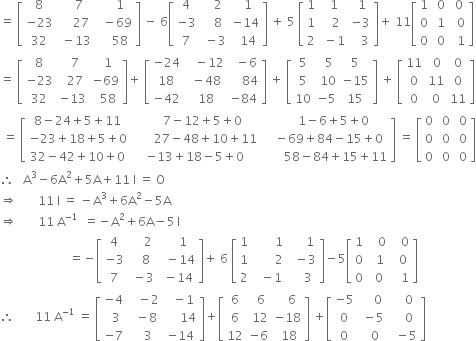 equals space open square brackets table row 8 cell space space space 7 end cell cell space space space space 1 end cell row cell negative 23 end cell cell space space space space 27 end cell cell space space minus 69 end cell row 32 cell space minus 13 end cell cell space space space space 58 end cell end table close square brackets space minus space 6 open square brackets table row 4 cell space space space 2 end cell cell space space 1 end cell row cell negative 3 end cell cell space space space 8 end cell cell negative 14 end cell row 7 cell space minus 3 end cell cell space space 14 end cell end table close square brackets space plus space 5 space open square brackets table row 1 cell space 1 end cell cell space 1 end cell row 1 cell space space 2 end cell cell negative 3 end cell row 2 cell space minus 1 end cell cell space space space 3 end cell end table close square brackets plus space 11 open square brackets table row 1 cell space 0 end cell cell space 0 end cell row 0 cell space 1 end cell cell space space 0 end cell row 0 cell space 0 end cell cell space space 1 end cell end table close square brackets
equals space open square brackets table row 8 cell space space 7 end cell cell space space 1 end cell row cell negative 23 end cell cell space space 27 end cell cell negative 69 end cell row 32 cell negative 13 end cell cell space space 58 end cell end table close square brackets plus space open square brackets table row cell negative 24 end cell cell space space space minus 12 end cell cell space space minus 6 end cell row 18 cell space minus 48 end cell cell space space space space 84 end cell row cell negative 42 end cell cell space 18 end cell cell negative 84 end cell end table close square brackets space plus space open square brackets table row 5 cell space space 5 end cell 5 row 5 cell space 10 end cell cell negative 15 end cell row 10 cell negative 5 end cell 15 end table close square brackets space plus space open square brackets table row 11 cell space 0 end cell 0 row 0 11 0 row 0 0 11 end table close square brackets
space equals space open square brackets table row cell 8 minus 24 plus 5 plus 11 end cell cell space space space space space 7 minus 12 plus 5 plus 0 end cell cell space space space space space space 1 minus 6 plus 5 plus 0 end cell row cell negative 23 plus 18 plus 5 plus 0 end cell cell space space space space space space space 27 minus 48 plus 10 plus 11 end cell cell space space space minus 69 plus 84 minus 15 plus 0 end cell row cell 32 minus 42 plus 10 plus 0 end cell cell negative 13 plus 18 minus 5 plus 0 end cell cell space space space space space space space 58 minus 84 plus 15 plus 11 end cell end table close square brackets space equals space open square brackets table row 0 cell space 0 end cell cell space 0 end cell row 0 cell space 0 end cell cell space 0 end cell row 0 cell space 0 end cell cell space 0 end cell end table close square brackets
therefore space space space straight A cubed minus 6 straight A squared plus 5 straight A plus 11 space straight I space equals space straight O
rightwards double arrow space space space space space space space 11 space straight I space equals space minus straight A cubed plus 6 straight A squared minus 5 straight A
rightwards double arrow space space space space space space space 11 space straight A to the power of negative 1 end exponent space space equals negative straight A squared plus 6 straight A minus 5 thin space straight I
space space space space space space space space space space space space space space space space space space space space space space space equals negative open square brackets table row 4 cell space space space space 2 end cell cell space space space space 1 end cell row cell negative 3 end cell cell space space space 8 end cell cell space space minus 14 end cell row 7 cell space minus 3 end cell cell space minus 14 end cell end table close square brackets plus space 6 space open square brackets table row 1 cell space space space space space space space 1 end cell cell space space space space space 1 end cell row 1 cell space space space space space space space 2 end cell cell space space minus 3 end cell row 2 cell space space minus 1 end cell cell space space space space 3 end cell end table close square brackets minus 5 open square brackets table row 1 cell space space space 0 end cell cell space space space 0 end cell row 0 cell space space 1 end cell cell space space 0 end cell row 0 cell space 0 end cell cell space space space 1 end cell end table close square brackets
therefore space space space space space space space 11 space straight A to the power of negative 1 end exponent space equals space open square brackets table row cell negative 4 end cell cell space space space minus 2 end cell cell space space minus 1 end cell row cell space space 3 end cell cell space space minus 8 end cell cell space space space space space 14 end cell row cell negative 7 end cell cell space space space 3 end cell cell negative 14 end cell end table close square brackets plus open square brackets table row 6 cell space space 6 end cell cell space space space 6 end cell row 6 cell space 12 end cell cell negative 18 end cell row 12 cell negative 6 end cell cell space 18 end cell end table close square brackets space plus open square brackets table row cell negative 5 end cell cell space space space space 0 end cell cell space space space space 0 end cell row 0 cell space minus 5 end cell cell space space space space 0 end cell row 0 cell space space 0 end cell cell space space minus 5 end cell end table close square brackets space space space space space space space space space space space space space



