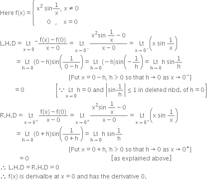 Here space straight f left parenthesis straight x right parenthesis equals open curly brackets table attributes columnalign left end attributes row cell straight x squared space sin 1 over straight x comma space straight x not equal to 0 end cell row cell space space space space space space space 0 space space space comma space space space space straight x equals 0 end cell end table close
straight L. straight H. straight D equals Lt with straight x rightwards arrow 0 below to the power of minus fraction numerator straight f left parenthesis straight x right parenthesis minus straight f left parenthesis 0 right parenthesis over denominator straight x minus 0 end fraction equals Lt with straight x rightwards arrow 0 to the power of minus below fraction numerator straight x squared sin space begin display style 1 over straight x end style minus 0 over denominator straight x minus 0 end fraction equals Lt with straight x rightwards arrow 0 to the power of minus below open parentheses straight x space sin space 1 over straight x close parentheses
space space space space space space space space space space equals Lt with straight h rightwards arrow 0 below left parenthesis 0 minus straight h right parenthesis sin open parentheses fraction numerator 1 over denominator 0 minus straight h end fraction close parentheses equals Lt with straight h rightwards arrow 0 below left parenthesis negative straight h right parenthesis sin open parentheses negative 1 over straight h close parentheses equals Lt with straight h rightwards arrow 0 below straight h space sin 1 over straight h
space space space space space space space space space space space space space space space space space space space space space space space space space space space space space space space space space space space space space space space space space space space space space space left square bracket Put space straight x equals 0 minus straight h comma space straight h greater than 0 space so space that space straight h rightwards arrow 0 space as space straight x rightwards arrow 0 to the power of minus right square bracket
space space space space space space space space space equals 0 space space space space space space space space space space space space space space space space space space space space space open square brackets because Lt with straight x rightwards arrow 0 below straight h equals 0 space and space open vertical bar sin 1 over straight h close vertical bar less or equal than 1 space in space deleted space nbd. space of space straight h equals 0 close square brackets
straight R. straight H. straight D equals Lt with straight x rightwards arrow 0 to the power of plus below fraction numerator straight f left parenthesis straight x right parenthesis minus straight f left parenthesis 0 right parenthesis over denominator straight x minus 0 end fraction equals Lt with straight x rightwards arrow 0 to the power of plus below fraction numerator straight x squared sin space begin display style 1 over straight x end style minus 0 over denominator straight x minus 0 end fraction equals Lt with straight x rightwards arrow 0 to the power of plus below open parentheses straight x space sin space 1 over straight x close parentheses
space space space space space space space space space space equals Lt with straight h rightwards arrow 0 below left parenthesis 0 plus straight h right parenthesis sin open parentheses fraction numerator 1 over denominator 0 plus straight h end fraction close parentheses equals Lt with straight h rightwards arrow 0 below straight h space sin 1 over straight h
space space space space space space space space space space space space space space space space space space space space space space space space space space space space space space space space space space space space space space space space space space space space space space left square bracket Put space straight x equals 0 plus straight h comma space straight h greater than 0 space so space that space straight h rightwards arrow 0 space as space straight x rightwards arrow 0 to the power of plus right square bracket
space space space space space space space space space space space space equals 0 space space space space space space space space space space space space space space space space space space space space space space space space space space space space space space space space space space space space space space space space space space space space space space space space space space space space space space space open square brackets as space explained space above close square brackets
therefore space straight L. straight H. straight D equals straight R. straight H. straight D equals 0
therefore space straight f left parenthesis straight x right parenthesis space is space derivalbe space at space straight x equals 0 space and space has space the space derivative space 0.