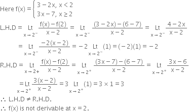 Here space straight f left parenthesis straight x right parenthesis equals open curly brackets table attributes columnalign left end attributes row cell 3 minus 2 straight x comma space straight x less than 2 end cell row cell 3 straight x minus 7 comma space straight x greater or equal than 2 end cell end table close
straight L. straight H. straight D equals Lt with straight x rightwards arrow 2 to the power of minus below fraction numerator straight f left parenthesis straight x right parenthesis minus straight f left parenthesis 2 right parenthesis over denominator straight x minus 2 end fraction equals Lt with straight x rightwards arrow 2 to the power of minus below space fraction numerator left parenthesis 3 minus 2 straight x right parenthesis minus left parenthesis 6 minus 7 right parenthesis over denominator straight x minus 2 end fraction equals Lt with straight x rightwards arrow 2 to the power of minus below fraction numerator 4 minus 2 straight x over denominator straight x minus 2 end fraction
space space space space space space space space space space space equals Lt with straight x rightwards arrow 2 to the power of minus below fraction numerator negative 2 left parenthesis straight x minus 2 right parenthesis over denominator straight x minus 2 end fraction equals negative 2 Lt with straight x rightwards arrow 2 to the power of minus below left parenthesis 1 right parenthesis equals left parenthesis negative 2 right parenthesis left parenthesis 1 right parenthesis equals negative 2
straight R. straight H. straight D equals Lt with straight x rightwards arrow 2 plus below fraction numerator straight f left parenthesis straight x right parenthesis minus straight f left parenthesis 2 right parenthesis over denominator straight x minus 2 end fraction equals Lt with straight x rightwards arrow 2 to the power of plus below space fraction numerator left parenthesis 3 straight x minus 7 right parenthesis minus left parenthesis 6 minus 7 right parenthesis over denominator straight x minus 2 end fraction equals Lt with straight x rightwards arrow 2 to the power of plus below fraction numerator 3 straight x minus 6 over denominator straight x minus 2 end fraction
space space space space space space space space space space space stack equals Lt with straight x rightwards arrow 2 to the power of plus below fraction numerator 3 left parenthesis straight x minus 2 right parenthesis over denominator straight x minus 2 end fraction equals 3 Lt with straight x rightwards arrow 2 to the power of plus below left parenthesis 1 right parenthesis equals 3 cross times 1 equals 3
therefore space straight L. straight H. straight D not equal to straight R. straight H. straight D.
therefore space straight f left parenthesis straight x right parenthesis space is space not space derivable space at space straight x equals 2.