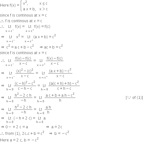 Here space straight f left parenthesis straight x right parenthesis equals open curly brackets table attributes columnalign left columnspacing 1.4ex end attributes row cell straight x squared comma end cell cell straight x less or equal than straight c end cell row cell straight a space straight x plus straight b comma end cell cell straight x greater than straight c end cell end table close
since space straight f space is space continous space at space straight x equals straight c
therefore space straight f space is space continous space at space straight x equals straight c
therefore space Lt with straight x rightwards arrow straight c to the power of minus below space straight f left parenthesis straight x right parenthesis equals Lt with straight x rightwards arrow straight c to the power of plus below straight f left parenthesis straight x right parenthesis equals straight f left parenthesis straight c right parenthesis
rightwards double arrow space Lt with straight x rightwards arrow straight c to the power of minus below space straight x squared equals Lt with straight x rightwards arrow straight c to the power of plus below left parenthesis straight a space straight x plus straight b right parenthesis equals straight c squared
rightwards double arrow space straight c squared equals straight a space straight c plus straight b minus straight c to the power of 2 space space space space space end exponent rightwards double arrow ac plus straight b equals straight c squared
since space straight f space is space continous space at space straight x equals straight c
space therefore Lt with straight x rightwards arrow straight c to the power of minus below fraction numerator straight f left parenthesis straight x right parenthesis minus straight f left parenthesis straight c right parenthesis over denominator straight x minus straight c end fraction equals Lt with straight x rightwards arrow straight c to the power of plus below fraction numerator straight f left parenthesis straight x right parenthesis minus straight f left parenthesis straight c right parenthesis over denominator straight x minus straight c end fraction
rightwards double arrow space Lt with straight x rightwards arrow straight c to the power of minus below fraction numerator left parenthesis straight x right parenthesis squared minus left parenthesis straight c right parenthesis squared over denominator straight x minus straight c end fraction equals Lt with straight x rightwards arrow straight c to the power of plus below fraction numerator left parenthesis straight a space straight x plus straight b right parenthesis minus straight c squared over denominator straight x minus straight c end fraction
rightwards double arrow space Lt with straight h rightwards arrow 0 below fraction numerator left parenthesis straight c minus straight h right parenthesis squared minus straight c squared over denominator straight c minus straight h minus straight c end fraction equals Lt with straight h rightwards arrow 0 below fraction numerator left curly bracket straight a left parenthesis straight c plus straight h right parenthesis plus straight h right curly bracket minus straight c squared over denominator straight c plus straight h minus straight c end fraction
rightwards double arrow space Lt with straight h rightwards arrow 0 below fraction numerator straight h squared minus 2 space straight c space straight h over denominator negative straight h end fraction equals Lt with straight h rightwards arrow 0 below fraction numerator straight a space straight c plus straight b plus straight a space straight h minus straight c squared over denominator straight h end fraction space space space space space space space space space space space space space space space space space space space space space space space space space space space space space space space space space space space space space space space space space space space space space space space space space space space space space left square bracket because space of space left parenthesis 1 right parenthesis right square bracket
rightwards double arrow space Lt with straight h rightwards arrow 0 below fraction numerator straight h squared minus 2 space straight c space straight h over denominator negative straight h end fraction equals Lt with straight h rightwards arrow 0 below fraction numerator straight a space straight h over denominator straight h end fraction
rightwards double arrow space Lt with straight h rightwards arrow 0 below left parenthesis negative straight h plus 2 space straight c right parenthesis equals Lt with straight h rightwards arrow 0 below straight a
rightwards double arrow 0 minus plus 2 space straight c equals straight a space space space space space space space space space space space space space space space space space space rightwards double arrow space straight a equals 2 straight c
therefore space from space left parenthesis 1 right parenthesis comma space 2 straight c. straight c plus straight b equals straight c squared space space space space rightwards double arrow space straight b equals negative straight c squared
Here space straight a equals 2 space straight c comma space straight b equals negative straight c squared