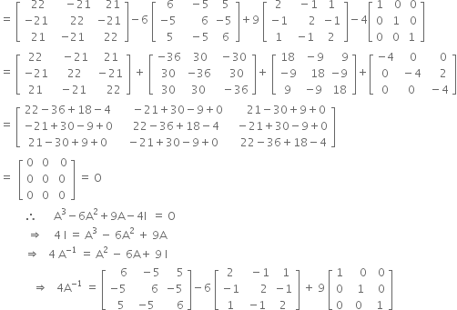 equals space open square brackets table row cell space space 22 end cell cell space space space space minus 21 end cell cell space space space 21 end cell row cell negative 21 end cell cell space space space space 22 end cell cell negative 21 end cell row cell space space 21 end cell cell negative 21 end cell cell space space 22 end cell end table close square brackets minus 6 space open square brackets table row cell space space 6 end cell cell space space space minus 5 end cell cell space space 5 end cell row cell negative 5 end cell cell space space space space space space space 6 end cell cell negative 5 end cell row cell space space 5 end cell cell space space space minus 5 end cell cell space space 6 end cell end table close square brackets plus 9 space open square brackets table row 2 cell space space minus 1 end cell 1 row cell negative 1 end cell cell space space space space space 2 end cell cell negative 1 end cell row 1 cell negative 1 end cell 2 end table close square brackets minus 4 open square brackets table row 1 cell space space 0 end cell cell space 0 end cell row 0 cell space 1 end cell cell space 0 end cell row 0 cell space 0 end cell 1 end table close square brackets
equals space open square brackets table row 22 cell space space space minus 21 end cell cell space space 21 end cell row cell negative 21 end cell cell space space space 22 end cell cell space minus 21 end cell row 21 cell space space minus 21 end cell cell space space space space 22 end cell end table close square brackets space plus space open square brackets table row cell negative 36 end cell cell space 30 end cell cell space minus 30 end cell row 30 cell negative 36 end cell cell space space space 30 end cell row 30 30 cell space space minus 36 end cell end table close square brackets plus space open square brackets table row 18 cell space minus 9 end cell cell space space space space 9 end cell row cell negative 9 end cell cell space space space 18 end cell cell negative 9 end cell row 9 cell negative 9 end cell 18 end table close square brackets plus open square brackets table row cell negative 4 end cell cell space space 0 end cell cell space space space space 0 end cell row 0 cell space minus 4 end cell cell space space space space 2 end cell row 0 cell space 0 end cell cell space minus 4 end cell end table close square brackets
equals space open square brackets table row cell 22 minus 36 plus 18 minus 4 end cell cell space space space space space minus 21 plus 30 minus 9 plus 0 end cell cell space space space space space space 21 minus 30 plus 9 plus 0 end cell row cell negative 21 plus 30 minus 9 plus 0 end cell cell space space space space 22 minus 36 plus 18 minus 4 end cell cell space space space minus 21 plus 30 minus 9 plus 0 end cell row cell 21 minus 30 plus 9 plus 0 end cell cell space space minus 21 plus 30 minus 9 plus 0 end cell cell space space space space 22 minus 36 plus 18 minus 4 end cell end table close square brackets
equals space space open square brackets table row 0 cell space 0 end cell cell space space 0 end cell row 0 cell space 0 end cell cell space 0 end cell row 0 cell space 0 end cell cell space 0 end cell end table close square brackets space equals space straight O
space space space space space space space space space therefore space space space space space space straight A cubed minus 6 straight A squared plus 9 straight A minus 4 straight I space space equals space straight O
space space space space space space space space space space rightwards double arrow space space space space 4 space straight I space equals space straight A cubed space minus space 6 straight A squared space plus space 9 straight A
space space space space space space space space space rightwards double arrow space space space 4 space straight A to the power of negative 1 end exponent space equals space straight A squared space minus space 6 straight A plus space 9 space straight I space space space space space space space space space space space
space space space space space space space space space space space space rightwards double arrow space space space 4 straight A to the power of negative 1 end exponent space equals space open square brackets table row cell space space space space 6 end cell cell space space space minus 5 end cell cell space space space space 5 end cell row cell negative 5 end cell cell space space space space space space 6 end cell cell negative 5 end cell row cell space space 5 end cell cell negative 5 end cell cell space space space space 6 end cell end table close square brackets minus 6 space open square brackets table row 2 cell space space minus 1 end cell cell space space 1 end cell row cell negative 1 end cell cell space space space space space 2 end cell cell negative 1 end cell row 1 cell negative 1 end cell 2 end table close square brackets space plus space 9 space open square brackets table row 1 cell space space space space 0 end cell cell space space 0 end cell row 0 cell space space 1 end cell cell space space 0 end cell row 0 cell space 0 end cell cell space 1 end cell end table close square brackets
space

