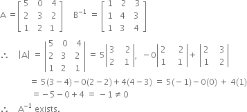 straight A space equals open square brackets table row 5 cell space space 0 end cell cell space space 4 end cell row 2 cell space space 3 end cell cell space space 2 end cell row 1 cell space space 2 end cell cell space 1 space end cell end table close square brackets space space space space space straight B to the power of negative 1 end exponent space equals space open square brackets table row 1 cell space space 2 end cell cell space space 3 end cell row 1 cell space 4 end cell cell space 3 end cell row 1 cell space 3 end cell cell space 4 end cell end table close square brackets
therefore space space space space open vertical bar straight A close vertical bar space equals space open vertical bar table row 5 cell space space 0 end cell cell space space 4 end cell row 2 cell space 3 end cell cell space 2 end cell row 1 cell space 2 end cell cell space 1 end cell end table close vertical bar space equals space 5 open vertical bar table row 3 cell space space space 2 end cell row 2 cell space space 1 end cell end table close vertical bar comma space space minus 0 open vertical bar table row 2 cell space space space space 2 end cell row 1 cell space space space 1 end cell end table close vertical bar plus space open vertical bar table row 2 cell space space space 3 end cell row 1 cell space space space 2 end cell end table close vertical bar
space space space space space space space space space space space space space space equals space 5 left parenthesis 3 minus 4 right parenthesis minus 0 left parenthesis 2 minus 2 right parenthesis plus 4 left parenthesis 4 minus 3 right parenthesis space equals space 5 left parenthesis negative 1 right parenthesis minus 0 left parenthesis 0 right parenthesis space plus space 4 left parenthesis 1 right parenthesis
space space space space space space space space space space space space space space space equals negative 5 minus 0 plus 4 space equals space minus 1 not equal to 0
therefore space space space space straight A to the power of negative 1 end exponent space exists.