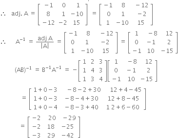 therefore space space space adj. space straight A space equals space open square brackets table row cell negative 1 end cell cell space space 0 end cell cell space space 1 end cell row 8 cell space 1 end cell cell negative 10 end cell row cell negative 12 end cell cell negative 2 end cell 15 end table close square brackets to the power of apostrophe space equals space open square brackets table row cell negative 1 end cell cell space space 8 end cell cell space space minus 12 end cell row cell space 0 end cell cell space 1 end cell cell space space minus 2 end cell row 1 cell negative 10 end cell cell space 15 end cell end table close square brackets
therefore space space space space space space straight A to the power of negative 1 end exponent space equals space fraction numerator adj space straight A over denominator open vertical bar straight A close vertical bar end fraction space equals space open square brackets table row cell negative 1 end cell cell space space 8 end cell cell space space minus 12 end cell row 0 1 cell negative 2 end cell row 1 cell negative 10 end cell cell space 15 end cell end table close square brackets space equals space open square brackets table row 1 cell space space minus 8 end cell cell space space space 12 end cell row 0 cell negative 1 end cell cell space space space 2 end cell row cell negative 1 end cell 10 cell negative 15 end cell end table close square brackets
space space space space space space space space space space left parenthesis AB right parenthesis to the power of negative 1 end exponent space equals space straight B to the power of negative 1 end exponent straight A to the power of negative 1 end exponent space equals space minus open square brackets table row 1 cell space 2 end cell cell space 3 end cell row 1 cell space 4 end cell cell space 3 end cell row 1 cell space 3 end cell cell space 4 end cell end table close square brackets open square brackets table row 1 cell space space minus 8 end cell cell space space space 12 end cell row 0 cell space minus 1 end cell cell space space space 2 end cell row cell negative 1 end cell cell space 10 end cell cell negative 15 end cell end table close square brackets
space space space space space space space space space space space space space space equals space open square brackets table row cell 1 plus 0 minus 3 end cell cell space space space space minus 8 minus 2 plus 30 end cell cell space space space space 12 plus 4 minus 45 end cell row cell 1 plus 0 minus 3 end cell cell space minus 8 minus 4 plus 30 end cell cell space 12 plus 8 minus 45 end cell row cell 1 plus 0 minus 4 end cell cell space minus 8 minus 3 plus 40 end cell cell 1 space 2 plus 6 minus 60 end cell end table close square brackets
space space space space space space space space space space space space space equals space open square brackets table row cell negative 2 end cell cell space space space 20 end cell cell space space minus 29 end cell row cell negative 2 end cell cell space 18 end cell cell negative 25 end cell row cell negative 3 end cell cell space space 29 end cell cell negative 42 end cell end table close square brackets
space space space space space space space space space space space